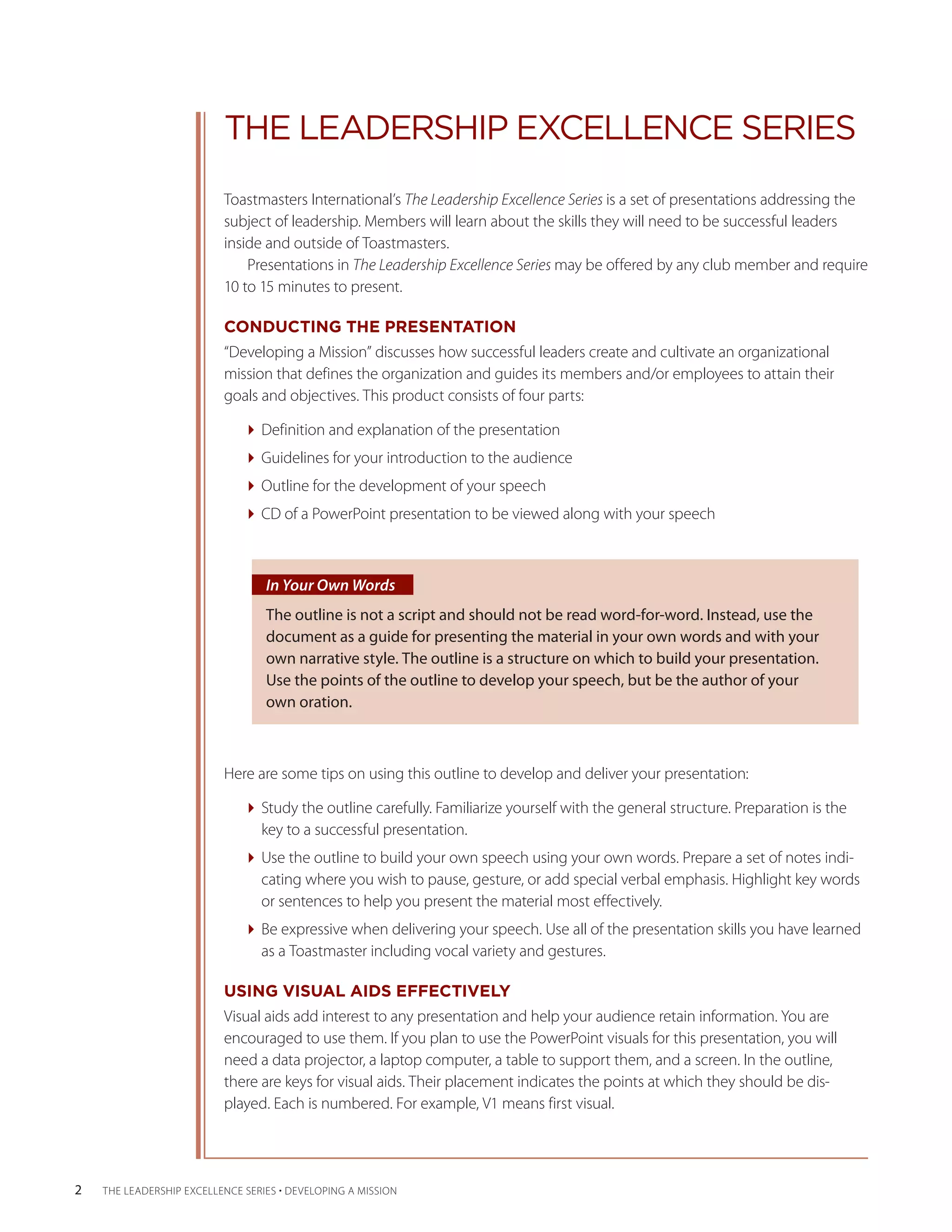 THE LEADERSHIP EXCELLENCE SERIES
                           Toastmasters International’s The Leadership Excellence Series is a set of presentations addressing the
                           subject of leadership. Members will learn about the skills they will need to be successful leaders
                           inside and outside of Toastmasters.
                               Presentations in The Leadership Excellence Series may be offered by any club member and require
                           10 to 15 minutes to present.

                           CONDUCTING THE PRESENTATION
                           “Developing a Mission” discusses how successful leaders create and cultivate an organizational
                           mission that defines the organization and guides its members and/or employees to attain their
                           goals and objectives. This product consists of four parts:

                              Definition and explanation of the presentation
                              Guidelines for your introduction to the audience
                              Outline for the development of your speech
                              CD of a PowerPoint presentation to be viewed along with your speech



                                   In Your Own Words
                                   The outline is not a script and should not be read word-for-word. Instead, use the
                                   document as a guide for presenting the material in your own words and with your
                                   own narrative style. The outline is a structure on which to build your presentation.
                                   Use the points of the outline to develop your speech, but be the author of your
                                   own oration.



                           Here are some tips on using this outline to develop and deliver your presentation:

                              Study the outline carefully. Familiarize yourself with the general structure. Preparation is the
                                key to a successful presentation.
                              Use the outline to build your own speech using your own words. Prepare a set of notes indi-
                                cating where you wish to pause, gesture, or add special verbal emphasis. Highlight key words
                                or sentences to help you present the material most effectively.
                              Be expressive when delivering your speech. Use all of the presentation skills you have learned
                                as a Toastmaster including vocal variety and gestures.

                           USING VISUAL AIDS EFFECTIVELY
                           Visual aids add interest to any presentation and help your audience retain information. You are
                           encouraged to use them. If you plan to use the PowerPoint visuals for this presentation, you will
                           need a data projector, a laptop computer, a table to support them, and a screen. In the outline,
                           there are keys for visual aids. Their placement indicates the points at which they should be dis-
                           played. Each is numbered. For example, V1 means first visual.




2   THE LEADERSHIP EXCELLENCE SERIES • DEVELOPING A MISSION
 
