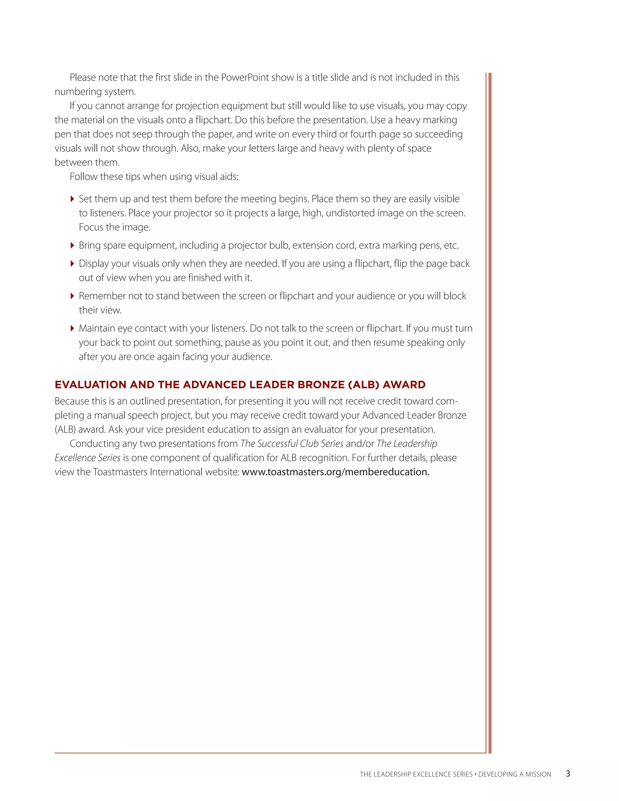 Please note that the first slide in the PowerPoint show is a title slide and is not included in this
numbering system.
    If you cannot arrange for projection equipment but still would like to use visuals, you may copy
the material on the visuals onto a flipchart. Do this before the presentation. Use a heavy marking
pen that does not seep through the paper, and write on every third or fourth page so succeeding
visuals will not show through. Also, make your letters large and heavy with plenty of space
between them.
    Follow these tips when using visual aids:

   Set them up and test them before the meeting begins. Place them so they are easily visible
     to listeners. Place your projector so it projects a large, high, undistorted image on the screen.
     Focus the image.
   Bring spare equipment, including a projector bulb, extension cord, extra marking pens, etc.
   Display your visuals only when they are needed. If you are using a flipchart, flip the page back
     out of view when you are finished with it.
   Remember not to stand between the screen or flipchart and your audience or you will block
     their view.
   Maintain eye contact with your listeners. Do not talk to the screen or flipchart. If you must turn
     your back to point out something, pause as you point it out, and then resume speaking only
     after you are once again facing your audience.

EVALUATION AND THE ADVANCED LEADER BRONZE (ALB) AWARD
Because this is an outlined presentation, for presenting it you will not receive credit toward com-
pleting a manual speech project, but you may receive credit toward your Advanced Leader Bronze
(ALB) award. Ask your vice president education to assign an evaluator for your presentation.
    Conducting any two presentations from The Successful Club Series and/or The Leadership
Excellence Series is one component of qualification for ALB recognition. For further details, please
view the Toastmasters International website: www.toastmasters.org/membereducation.




                                                                             THE LEADERSHIP EXCELLENCE SERIES • DEVELOPING A MISSION   3
 