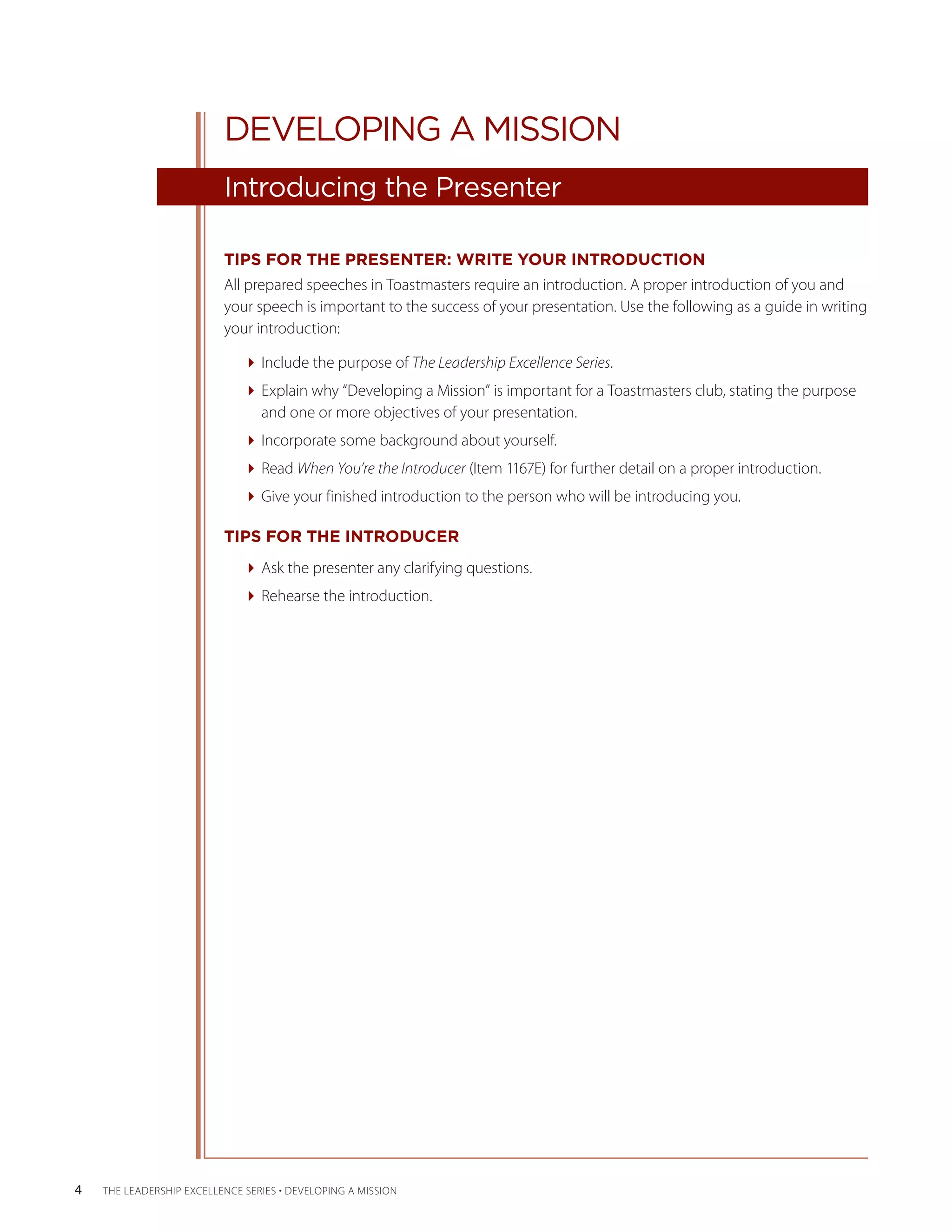 DEVELOPING A MISSION
                           Introducing the Presenter

                           TIPS FOR THE PRESENTER: WRITE YOUR INTRODUCTION
                           All prepared speeches in Toastmasters require an introduction. A proper introduction of you and
                           your speech is important to the success of your presentation. Use the following as a guide in writing
                           your introduction:

                              Include the purpose of The Leadership Excellence Series.
                              Explain why “Developing a Mission” is important for a Toastmasters club, stating the purpose
                                and one or more objectives of your presentation.
                              Incorporate some background about yourself.
                              Read When You’re the Introducer (Item 1167E) for further detail on a proper introduction.
                              Give your finished introduction to the person who will be introducing you.

                           TIPS FOR THE INTRODUCER
                              Ask the presenter any clarifying questions.
                              Rehearse the introduction.




4   THE LEADERSHIP EXCELLENCE SERIES • DEVELOPING A MISSION
 