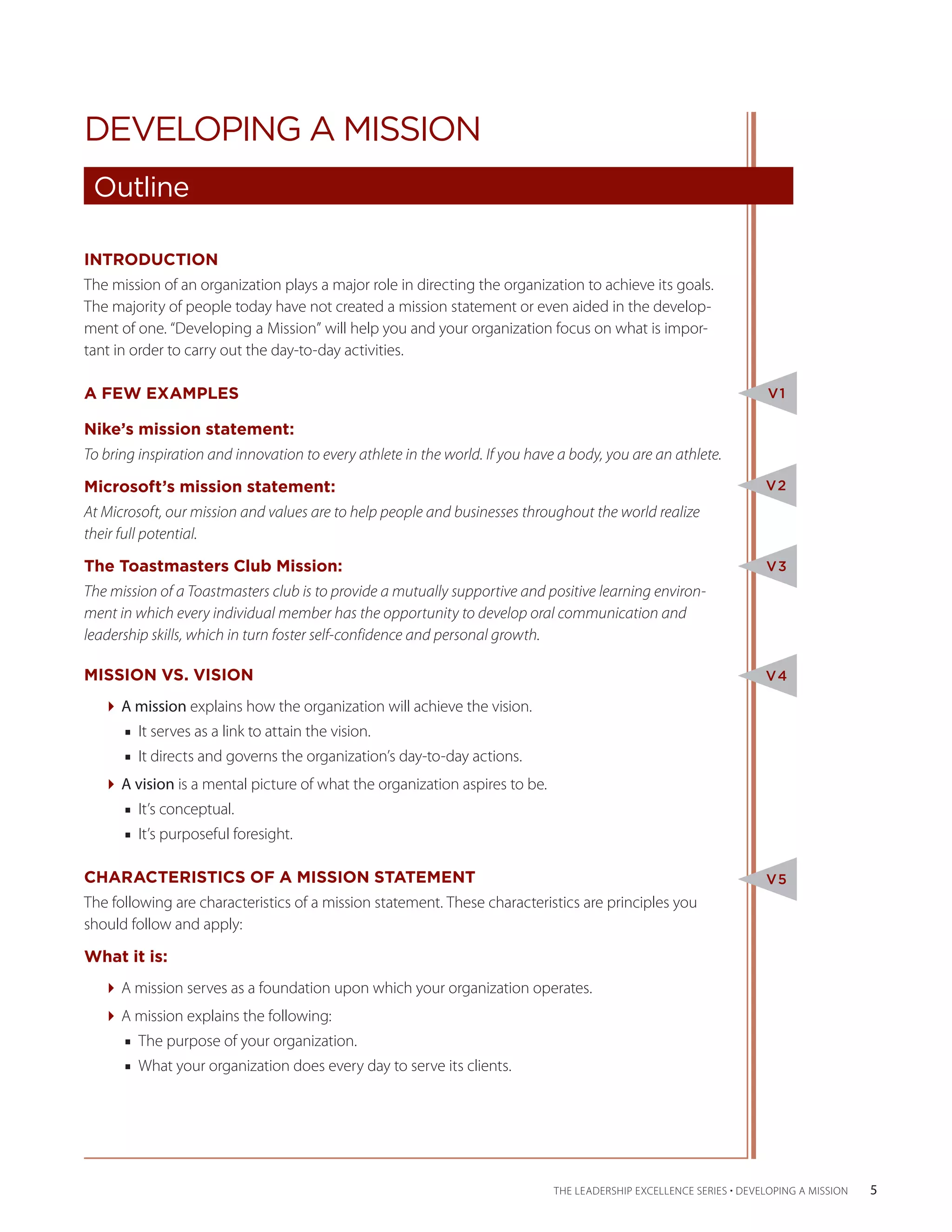 DEVELOPING A MISSION
 Outline

INTRODUCTION
The mission of an organization plays a major role in directing the organization to achieve its goals.
The majority of people today have not created a mission statement or even aided in the develop-
ment of one. “Developing a Mission” will help you and your organization focus on what is impor-
tant in order to carry out the day-to-day activities.

A FEW EXAMPLES                                                                                                       V1

Nike’s mission statement:
To bring inspiration and innovation to every athlete in the world. If you have a body, you are an athlete.

Microsoft’s mission statement:                                                                                      V2
At Microsoft, our mission and values are to help people and businesses throughout the world realize
their full potential.

The Toastmasters Club Mission:                                                                                      V3
The mission of a Toastmasters club is to provide a mutually supportive and positive learning environ-
ment in which every individual member has the opportunity to develop oral communication and
leadership skills, which in turn foster self-confidence and personal growth.

MISSION VS. VISION                                                                                                  V4

   A mission explains how the organization will achieve the vision.
      ■■ It serves as a link to attain the vision.
      ■■ It directs and governs the organization’s day-to-day actions.
   A vision is a mental picture of what the organization aspires to be.
      ■■ It’s conceptual.
      ■■ It’s purposeful foresight.

CHARACTERISTICS OF A MISSION STATEMENT                                                                              V5
The following are characteristics of a mission statement. These characteristics are principles you
should follow and apply:

What it is:
   A mission serves as a foundation upon which your organization operates.
   A mission explains the following:
      ■■ The purpose of your organization.
      ■■ What your organization does every day to serve its clients.




                                                                              THE LEADERSHIP EXCELLENCE SERIES • DEVELOPING A MISSION   5
 