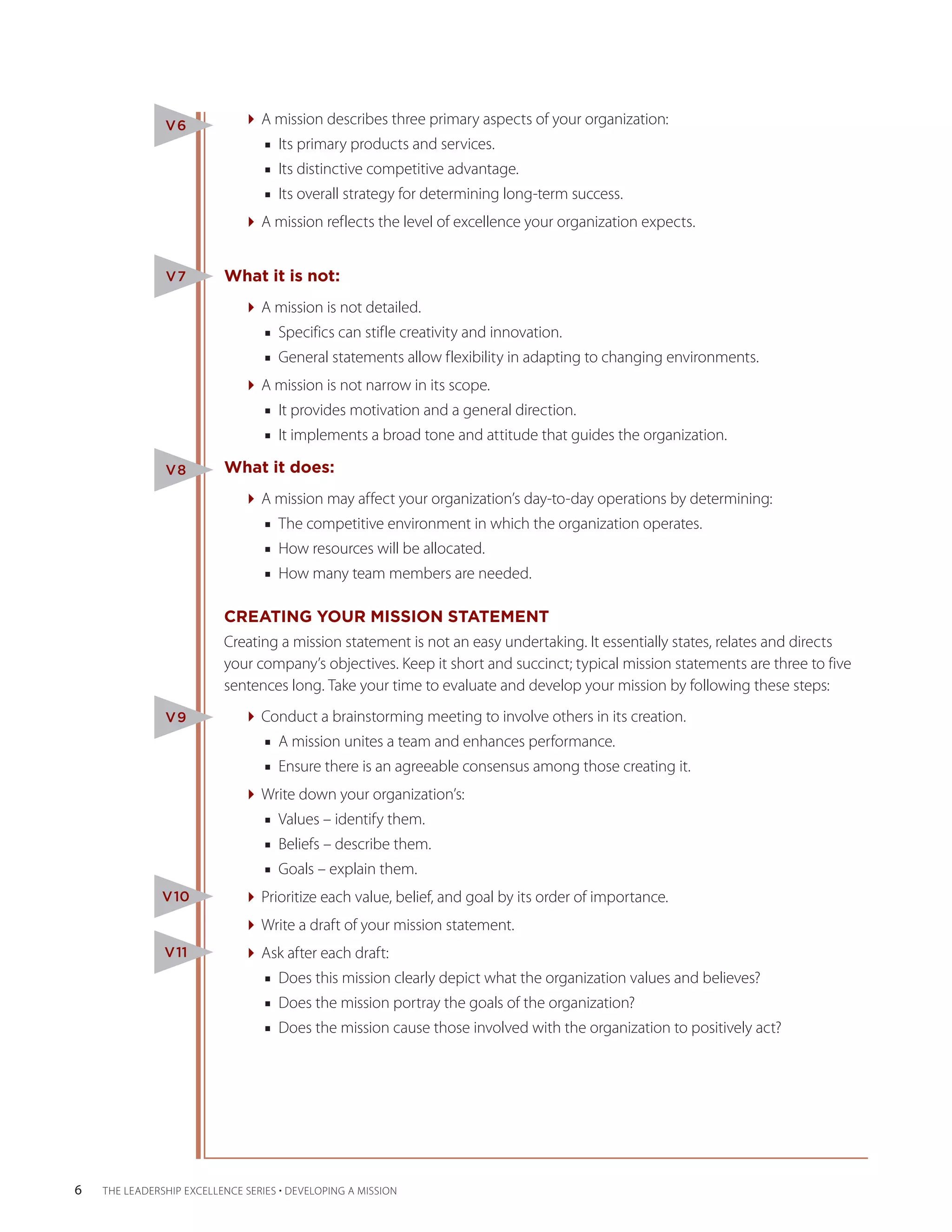 V6            A mission describes three primary aspects of your organization:
                                  ■■ Its primary products and services.
                                  ■■ Its distinctive competitive advantage.
                                  ■■ Its overall strategy for determining long-term success.
                              A mission reflects the level of excellence your organization expects.


                V7         What it is not:
                              A mission is not detailed.
                                  ■■ Specifics can stifle creativity and innovation.
                                  ■■ General statements allow flexibility in adapting to changing environments.
                              A mission is not narrow in its scope.
                                  ■■ It provides motivation and a general direction.
                                  ■■ It implements a broad tone and attitude that guides the organization.

                V8         What it does:
                              A mission may affect your organization’s day-to-day operations by determining:
                                  ■■ The competitive environment in which the organization operates.
                                  ■■ How resources will be allocated.
                                  ■■ How many team members are needed.

                           CREATING YOUR MISSION STATEMENT
                           Creating a mission statement is not an easy undertaking. It essentially states, relates and directs
                           your company’s objectives. Keep it short and succinct; typical mission statements are three to five
                           sentences long. Take your time to evaluate and develop your mission by following these steps:
                V9            Conduct a brainstorming meeting to involve others in its creation.
                                  ■■ A mission unites a team and enhances performance.
                                  ■■ Ensure there is an agreeable consensus among those creating it.
                              Write down your organization’s:
                                  ■■ Values – identify them.
                                  ■■ Beliefs – describe them.
                                  ■■ Goals – explain them.
               V10            Prioritize each value, belief, and goal by its order of importance.
                              Write a draft of your mission statement.
                V11           Ask after each draft:
                                  ■■ Does this mission clearly depict what the organization values and believes?
                                  ■■ Does the mission portray the goals of the organization?
                                  ■■ Does the mission cause those involved with the organization to positively act?




6   THE LEADERSHIP EXCELLENCE SERIES • DEVELOPING A MISSION
 