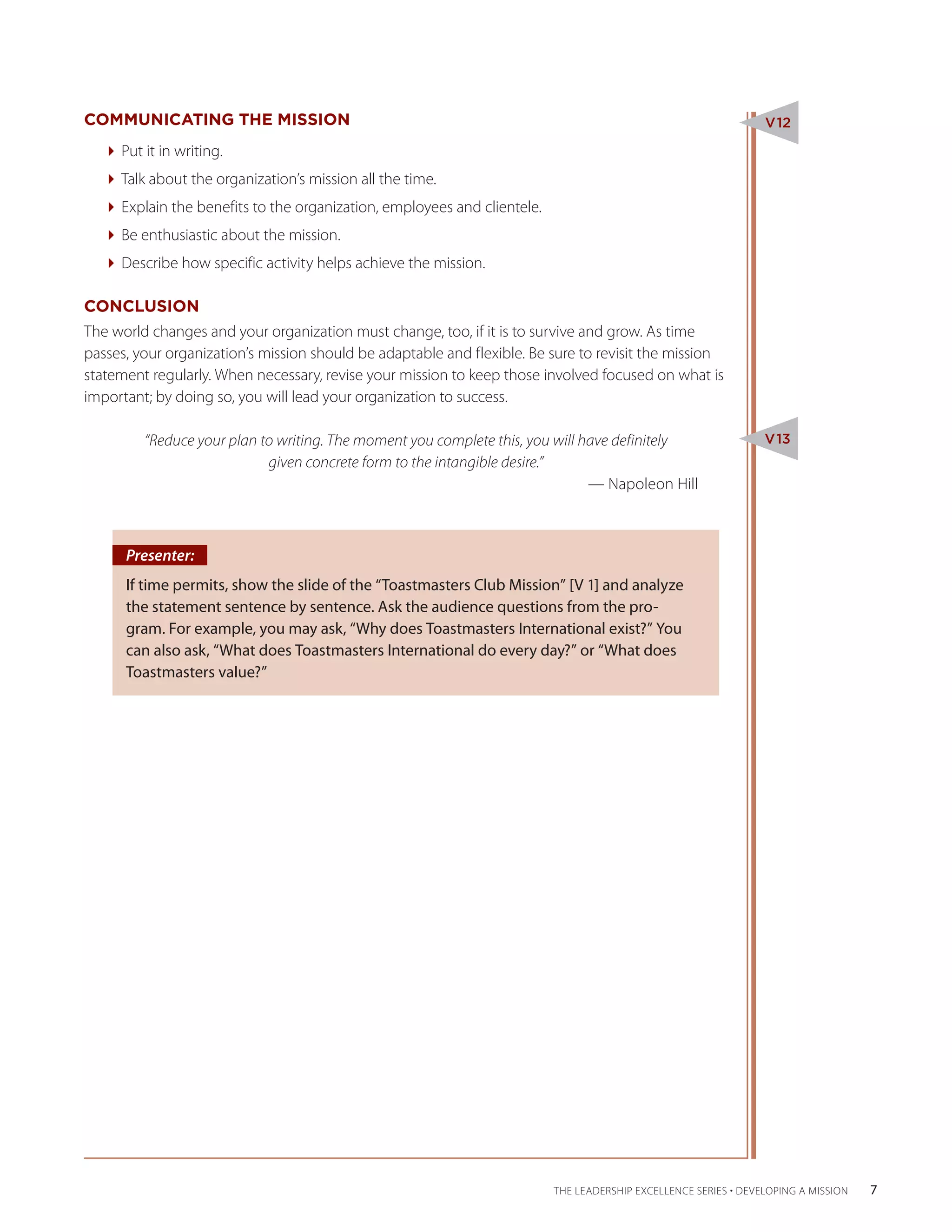 COMMUNICATING THE MISSION                                                                                      V12

  Put it in writing.
  Talk about the organization’s mission all the time.
  Explain the benefits to the organization, employees and clientele.
  Be enthusiastic about the mission.
  Describe how specific activity helps achieve the mission.

CONCLUSION
The world changes and your organization must change, too, if it is to survive and grow. As time
passes, your organization’s mission should be adaptable and flexible. Be sure to revisit the mission
statement regularly. When necessary, revise your mission to keep those involved focused on what is
important; by doing so, you will lead your organization to success.

 “Reduce your plan to writing. The moment you complete this, you will have definitely                          V13
                    given concrete form to the intangible desire.”
									                                                              — Napoleon Hill



      Presenter:
      If time permits, show the slide of the “Toastmasters Club Mission” [V 1] and analyze
      the statement sentence by sentence. Ask the audience questions from the pro-
      gram. For example, you may ask, “Why does Toastmasters International exist?” You
      can also ask, “What does Toastmasters International do every day?” or “What does
      Toastmasters value?”




                                                                         THE LEADERSHIP EXCELLENCE SERIES • DEVELOPING A MISSION   7
 