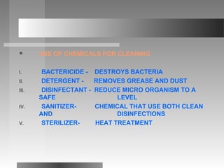  USE OF CHEMICALS FOR CLEANING
I. BACTERICIDE - DESTROYS BACTERIA
II. DETERGENT - REMOVES GREASE AND DUST
III. DISINFECTANT - REDUCE MICRO ORGANISM TO A
SAFE LEVEL
IV. SANITIZER- CHEMICAL THAT USE BOTH CLEAN
AND DISINFECTIONS
V. STERILIZER- HEAT TREATMENT
 