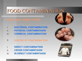 FOOD CONTAMINATIONFOOD CONTAMINATION
THEY ARE THREE TYPES
I. BACTERIAL CONTAMINATION
II. PHYSICAL CONTAMINTAION
III. CHEMICAL CONTAMINATION
 ROUTES OF CONTAMINATION
I. DIRECT CONTAMINATION
II. CROSS CONTAMINTAION
III. IN DIRECT CONTAMINTAION
 