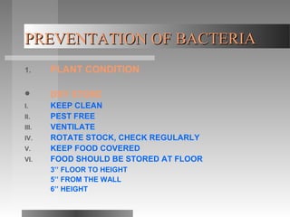 PREVENTATION OF BACTERIAPREVENTATION OF BACTERIA
1. PLANT CONDITION
 DRY STORE
I. KEEP CLEAN
II. PEST FREE
III. VENTILATE
IV. ROTATE STOCK, CHECK REGULARLY
V. KEEP FOOD COVERED
VI. FOOD SHOULD BE STORED AT FLOOR
3’’ FLOOR TO HEIGHT
5’’ FROM THE WALL
6’’ HEIGHT
 