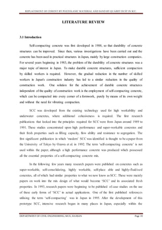 REPLACEMENT OF CEMENT BY POZZOLANIC MATERIAL AND SAND BY QUARRY DUST IN SCC.
DEPARTMENT OF CIVIL ENGINEERING, MCE, HASSAN Page 10
LITERATURE REVIEW
3.1 Introduction
Self-compacting concrete was first developed in 1988, so that durability of concrete
structures can be improved. Since then, various investigations have been carried out and the
concrete has been used in practical structures in Japan, mainly by large construction companies.
For several years beginning in 1983, the problem of the durability of concrete structures was a
major topic of interest in Japan. To make durable concrete structures, sufficient compaction
by skilled workers is required. However, the gradual reduction in the number of skilled
workers in Japan's construction industry has led to a similar reduction in the quality of
construction work. One solution for the achievement of durable concrete structures
independent of the quality of construction work is the employment of self-compacting concrete,
which can be compacted into every corner of a formwork, purely by means of its own weight
and without the need for vibrating compaction.
SCC was developed from the existing technology used for high workability and
underwater concretes, where additional cohesiveness is required. The first research
publications that looked into the principles required for SCC were from Japan around 1989 to
1991. These studies concentrated upon high performance and super-workable concretes and
their fresh properties such as filling capacity, flow ability and resistance to segregation. The
first significant publication in which ‘modern’ SCC was identified is thought to be a paper from
the University of Tokyo by Ozawa et al. in 1992. The term ‘self-compacting concrete’ is not
used within the paper, although a high performance concrete was produced which possessed
all the essential properties of a self-compacting concrete mix.
In the following few years many research papers were published on concretes such as
super-workable, self-consolidating, highly workable, self-place able and highly-fluidised
concretes, all of which had similar properties to what we now know as SCC. These were mainly
papers on work into the mix design of what would become ‘SCC’ and its associated fresh
properties. In 1993, research papers were beginning to be published of case studies on the use
of these early forms of ‘SCC’ in actual applications. One of the first published references
utilising the term ‘self-compacting’ was in Japan in 1995. After the development of this
prototype SCC, intensive research began in many places in Japan, especially within the
 