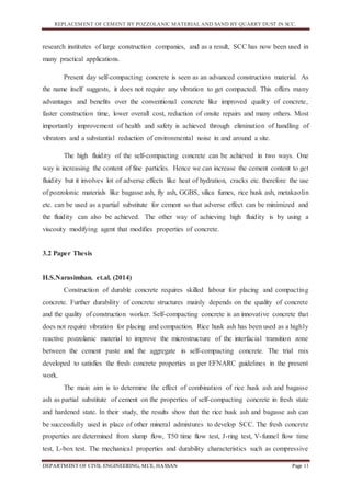 REPLACEMENT OF CEMENT BY POZZOLANIC MATERIAL AND SAND BY QUARRY DUST IN SCC.
DEPARTMENT OF CIVIL ENGINEERING, MCE, HASSAN Page 11
research institutes of large construction companies, and as a result, SCC has now been used in
many practical applications.
Present day self-compacting concrete is seen as an advanced construction material. As
the name itself suggests, it does not require any vibration to get compacted. This offers many
advantages and benefits over the conventional concrete like improved quality of concrete,
faster construction time, lower overall cost, reduction of onsite repairs and many others. Most
importantly improvement of health and safety is achieved through elimination of handling of
vibrators and a substantial reduction of environmental noise in and around a site.
The high fluidity of the self-compacting concrete can be achieved in two ways. One
way is increasing the content of fine particles. Hence we can increase the cement content to get
fluidity but it involves lot of adverse effects like heat of hydration, cracks etc. therefore the use
of pozzolonic materials like bagasse ash, fly ash, GGBS, silica fumes, rice husk ash, metakaolin
etc. can be used as a partial substitute for cement so that adverse effect can be minimized and
the fluidity can also be achieved. The other way of achieving high fluidity is by using a
viscosity modifying agent that modifies properties of concrete.
3.2 Paper Thesis
H.S.Narasimhan. et.al. (2014)
Construction of durable concrete requires skilled labour for placing and compacting
concrete. Further durability of concrete structures mainly depends on the quality of concrete
and the quality of construction worker. Self-compacting concrete is an innovative concrete that
does not require vibration for placing and compaction. Rice husk ash has been used as a highly
reactive pozzolanic material to improve the microstructure of the interfacial transition zone
between the cement paste and the aggregate in self-compacting concrete. The trial mix
developed to satisfies the fresh concrete properties as per EFNARC guidelines in the present
work.
The main aim is to determine the effect of combination of rice husk ash and bagasse
ash as partial substitute of cement on the properties of self-compacting concrete in fresh state
and hardened state. In their study, the results show that the rice husk ash and bagasse ash can
be successfully used in place of other mineral admixtures to develop SCC. The fresh concrete
properties are determined from slump flow, T50 time flow test, J-ring test, V-funnel flow time
test, L-box test. The mechanical properties and durability characteristics such as compressive
 