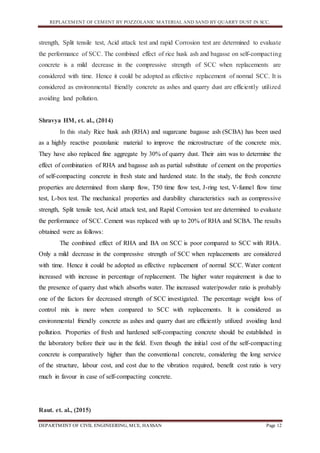 REPLACEMENT OF CEMENT BY POZZOLANIC MATERIAL AND SAND BY QUARRY DUST IN SCC.
DEPARTMENT OF CIVIL ENGINEERING, MCE, HASSAN Page 12
strength, Split tensile test, Acid attack test and rapid Corrosion test are determined to evaluate
the performance of SCC. The combined effect of rice husk ash and bagasse on self-compacting
concrete is a mild decrease in the compressive strength of SCC when replacements are
considered with time. Hence it could be adopted as effective replacement of normal SCC. It is
considered as environmental friendly concrete as ashes and quarry dust are efficiently utilized
avoiding land pollution.
Shravya HM, et. al., (2014)
In this study Rice husk ash (RHA) and sugarcane bagasse ash (SCBA) has been used
as a highly reactive pozzolanic material to improve the microstructure of the concrete mix.
They have also replaced fine aggregate by 30% of quarry dust. Their aim was to determine the
effect of combination of RHA and bagasse ash as partial substitute of cement on the properties
of self-compacting concrete in fresh state and hardened state. In the study, the fresh concrete
properties are determined from slump flow, T50 time flow test, J-ring test, V-funnel flow time
test, L-box test. The mechanical properties and durability characteristics such as compressive
strength, Split tensile test, Acid attack test, and Rapid Corrosion test are determined to evaluate
the performance of SCC. Cement was replaced with up to 20% of RHA and SCBA. The results
obtained were as follows:
The combined effect of RHA and BA on SCC is poor compared to SCC with RHA.
Only a mild decrease in the compressive strength of SCC when replacements are considered
with time. Hence it could be adopted as effective replacement of normal SCC. Water content
increased with increase in percentage of replacement. The higher water requirement is due to
the presence of quarry dust which absorbs water. The increased water/powder ratio is probably
one of the factors for decreased strength of SCC investigated. The percentage weight loss of
control mix is more when compared to SCC with replacements. It is considered as
environmental friendly concrete as ashes and quarry dust are efficiently utilized avoiding land
pollution. Properties of fresh and hardened self-compacting concrete should be established in
the laboratory before their use in the field. Even though the initial cost of the self-compacting
concrete is comparatively higher than the conventional concrete, considering the long service
of the structure, labour cost, and cost due to the vibration required, benefit cost ratio is very
much in favour in case of self-compacting concrete.
Raut. et. al., (2015)
 