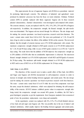 REPLACEMENT OF CEMENT BY POZZOLANIC MATERIAL AND SAND BY QUARRY DUST IN SCC.
DEPARTMENT OF CIVIL ENGINEERING, MCE, HASSAN Page 13
This paper presents the use of sugarcane bagasse ash (SCBA) as a pozzolanic material
for producing high-strength concrete. The utilization of industrial and agricultural waste
produced by industrial processes has been the focus on waste reduction. Ordinary Portland
cement (OPC) is partially replaced with finely sugarcane bagasse ash. In these research
physical characteristics, chemical characteristics were investigated and compared with cement.
The concrete mixtures, in part, are replaced with 0%, 10%, 15%, 20%, 25% and 30% of bagasse
ash respectively. In addition, the compressive strength, the flexural strength, the split tensile
tests were determined. The bagasse ash was sieved through No. 600 sieve. The mix design used
for making the concrete specimens was based on previous research work from literature. The
water / cement ratios varied from 0.44 to 0.63. The tests were performed at 7, 28, 56 and 90
days of age in order to evaluate the effects of the addition SCBA on the concrete. The test result
indicate that the strength of concrete increase up to 15% SCBA replacement with cement. The
maximum compressive strength obtained in M25 grade concrete is at 15% SCBA replacement
for 7, 28, 56 and 90 days curing while in case of M35 grade concrete it is at 10% for 7 and 56
days curing. The result shows that the addition of SCBA improves the compressive strength up
to 20% addition of SCBA after that no considerable improvement is observed. The maximum
flexural strength obtained is at 15% SCBA replacement in both M25 and M35grade of concrete
for 28 days curing. The maximum split tensile strength obtained is at 10% SCBA replacement
in M25 and in case of M35 it is at 10% SCBA replacement for 28 days curing.
Amir Juma et. al., (2012)
The objectives of this research were to make a useful effect of Rice husk Ash (RHA)
and Sugar cane bagasse ash (SCBA) incorporated in self-compaction concrete in order to
increase in strength and a better bonding between aggregate and cement paste. The mix design
used for making the concrete specimens was based on previous research work from literature.
The water – cement ratios varied from 0.3 to 0.75 while the rest of the components were kept
the same, except the chemical admixtures, which were adjusted for obtaining the self-compact
ability of the concrete. All SCC mixtures exhibited greater values in compressive strength after
being tested; the compressive strength was around 40% greater. In addition, the SCC had a
good rheological properties as per the requirements from European standards from economical
point of view the pozzolanic replacements were cheap and sustainable.
In the experiments cement was replaced with 0%, 2.5%, 5% of both blended mixture
of rice husk ash and sugar cane bagasse ash. This was possible due to the use of mineral and
chemical admixtures, which usually improve the bonding between aggregate and cement paste,
 