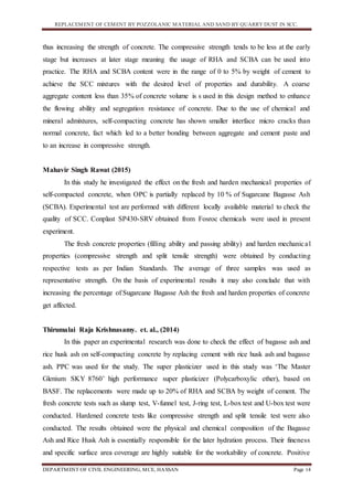 REPLACEMENT OF CEMENT BY POZZOLANIC MATERIAL AND SAND BY QUARRY DUST IN SCC.
DEPARTMENT OF CIVIL ENGINEERING, MCE, HASSAN Page 14
thus increasing the strength of concrete. The compressive strength tends to be less at the early
stage but increases at later stage meaning the usage of RHA and SCBA can be used into
practice. The RHA and SCBA content were in the range of 0 to 5% by weight of cement to
achieve the SCC mixtures with the desired level of properties and durability. A coarse
aggregate content less than 35% of concrete volume is s used in this design method to enhance
the flowing ability and segregation resistance of concrete. Due to the use of chemical and
mineral admixtures, self-compacting concrete has shown smaller interface micro cracks than
normal concrete, fact which led to a better bonding between aggregate and cement paste and
to an increase in compressive strength.
Mahavir Singh Rawat (2015)
In this study he investigated the effect on the fresh and harden mechanical properties of
self-compacted concrete, when OPC is partially replaced by 10 % of Sugarcane Bagasse Ash
(SCBA). Experimental test are performed with different locally available material to check the
quality of SCC. Conplast SP430-SRV obtained from Fosroc chemicals were used in present
experiment.
The fresh concrete properties (filling ability and passing ability) and harden mechanical
properties (compressive strength and split tensile strength) were obtained by conducting
respective tests as per Indian Standards. The average of three samples was used as
representative strength. On the basis of experimental results it may also conclude that with
increasing the percentage of Sugarcane Bagasse Ash the fresh and harden properties of concrete
get affected.
Thirumalai Raja Krishnasamy. et. al., (2014)
In this paper an experimental research was done to check the effect of bagasse ash and
rice husk ash on self-compacting concrete by replacing cement with rice husk ash and bagasse
ash. PPC was used for the study. The super plasticizer used in this study was ‘The Master
Glenium SKY 8760’ high performance super plasticizer (Polycarboxylic ether), based on
BASF. The replacements were made up to 20% of RHA and SCBA by weight of cement. The
fresh concrete tests such as slump test, V-funnel test, J-ring test, L-box test and U-box test were
conducted. Hardened concrete tests like compressive strength and split tensile test were also
conducted. The results obtained were the physical and chemical composition of the Bagasse
Ash and Rice Husk Ash is essentially responsible for the later hydration process. Their fineness
and specific surface area coverage are highly suitable for the workability of concrete. Positive
 