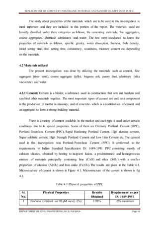 REPLACEMENT OF CEMENT BY POZZOLANIC MATERIAL AND SAND BY QUARRY DUST IN SCC.
DEPARTMENT OF CIVIL ENGINEERING, MCE, HASSAN Page 16
The study about properties of the materials which are to be used in this investigation is
most important and they are included in this portion of the report. The materials used are
broadly classified under three categories as follows, the cementing materials, fine aggregates,
coarse aggregates, chemical admixtures and water. The test were conducted to know the
properties of materials as follows, specific gravity, water absorption, fineness, bulk density,
initial setting time, final setting time, consistency, soundness, moisture content etc. depending
on the materials.
4.2 Materials utilized
The present investigation was done by utilizing the materials such as cement, fine
aggregate (river sand), coarse aggregate (jelly), bagasse ash, quarry dust, admixture (sika
viscocrete) and water.
4.2.1 Cement: Cement is a binder, a substance used in construction that sets and hardens and
can bind other materials together. The most important types of cement are used as a component
in the production of mortar in masonry, and of concrete- which is a combination of cement and
an aggregate to form a strong building material.
There is a variety of cement available in the market and each type is used under certain
conditions due to its special properties. Some of them are Ordinary Portland Cement (OPC),
Portland-Pozzolana Cement (PPC), Rapid Hardening Portland Cement, High alumina cement,
Super sulphate cement, High Strength Portland Cement and Low Heat Cement etc. The cement
used in this investigation was Portland-Pozzolana Cement (PPC). It conformed to the
requirements of Indian Standard Specification IS: 1489-1991. PPC consisting mostly of
calcium silicates, obtained by heating to incipient fusion, a predetermined and homogeneous
mixture of materials principally containing lime (CaO) and silica (SiO2) with a smaller
proportion of alumina (Al2O3) and Iron oxide (Fe2O3). The results are given in the Table 4.1.
Microstructure of cement is shown in Figure 4.1. Microstructure of the cement is shown in fig
4.1.
Table 4.1 Physical properties of PPC
Sl.
No.
Physical Properties Results
Obtained
Requirement as per
IS: 1489-1991
1 Fineness (retained on 90 µM sieve) (%) 2.98% 10% maximum
 