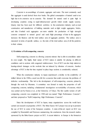 REPLACEMENT OF CEMENT BY POZZOLANIC MATERIAL AND SAND BY QUARRY DUST IN SCC.
DEPARTMENT OF CIVIL ENGINEERING, MCE, HASSAN Page 2
Concrete is an assemblage of cement, aggregate and water. The most commonly used
fine aggregate is sand derived from river banks. The global consumption of natural sand is too
high due to its extensive use in concrete. The demand for natural sand is quite high in
developing countries owing to rapid infrastructural growth which results supply scarcity.
Quarry dust has been used for different activities in the construction industry such as road
construction and manufacture of building materials such as light weight aggregates, bricks,
and tiles. Crushed rock aggregates are more suitable for production of high strength
concrete compared to natural gravel and sand. High percentage of dust in the aggregate
increases the fineness and the total surface area of aggregate particles. The surface area is
measured in terms of specific surface, i.e. the ratio of the total surface area of all the particles
to their volume.
1.2 Evolution of Self-compacting concrete
Self-compacting concrete is a flowing concrete mixture that is able to consolidate under
its own weight. The highly fluid nature of SCC makes it suitable for placing in difficult
conditions and in sections with congested reinforcement. Use of SCC can also help minimize
hearing-related damages on the worksite that are induced by vibration of concrete. Another
advantage of SCC is that the time required to place large sections is considerably reduced.
When the construction industry in Japan experienced a decline in the availability of
skilled labour in the 1980s, a need was felt for a concrete that could overcome the problems of
defective workmanship. This led to the development of self-compacting concrete, primarily
through the work by Okamura. A committee was formed to study the properties of self-
compacting concrete, including a fundamental investigation on workability of concrete, which
was carried out by Ozawa et al., at the University of Tokyo. The first usable version of self-
compacting concrete was completed in 1988 and was named “High Performance Concrete”,
and later proposed as “Self-Compacting High Performance Concrete”.
Since the development of SCC in Japan, many organizations across the world have
carried out research on properties of SCC. The Brite-Euram SCC project was set up to promote
the use of SCC in some of the European countries. A state-of-the-art report on SCC was
compiled by Skarendahl and Petersson summarizing the conclusions from the research studies
sponsored by the Brite-Euram project on SCC. A recent initiative in Europe is the formation
 