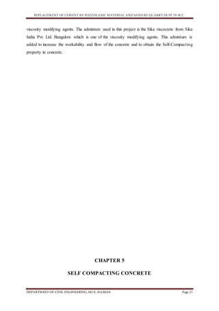 REPLACEMENT OF CEMENT BY POZZOLANIC MATERIAL AND SAND BY QUARRY DUST IN SCC.
DEPARTMENT OF CIVIL ENGINEERING, MCE, HASSAN Page 21
viscosity modifying agents. The admixture used in this project is the Sika viscocrete from Sika
India Pvt. Ltd. Bangalore which is one of the viscosity modifying agents. This admixture is
added to increase the workability and flow of the concrete and to obtain the Self-Compacting
property in concrete.
CHAPTER 5
SELF COMPACTING CONCRETE
 