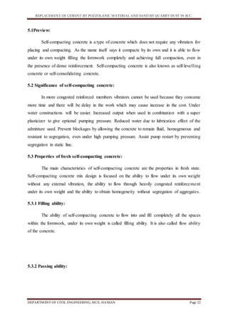 REPLACEMENT OF CEMENT BY POZZOLANIC MATERIAL AND SAND BY QUARRY DUST IN SCC.
DEPARTMENT OF CIVIL ENGINEERING, MCE, HASSAN Page 22
5.1Preview:
Self-compacting concrete is a type of concrete which does not require any vibration for
placing and compacting. As the name itself says it compacts by its own and it is able to flow
under its own weight filling the formwork completely and achieving full compaction, even in
the presence of dense reinforcement. Self-compacting concrete is also known as self-levelling
concrete or self-consolidating concrete.
5.2 Significance of self-compacting concrete:
In more congested reinforced members vibrators cannot be used because they consume
more time and there will be delay in the work which may cause increase in the cost. Under
water constructions will be easier. Increased output when used in combination with a super
plasticizer to give optional pumping pressure. Reduced water due to lubrication effect of the
admixture used. Prevent blockages by allowing the concrete to remain fluid, homogeneous and
resistant to segregation, even under high pumping pressure. Assist pump restart by preventing
segregation in static line.
5.3 Properties of fresh self-compacting concrete:
The main characteristics of self-compacting concrete are the properties in fresh state.
Self-compacting concrete mix design is focused on the ability to flow under its own weight
without any external vibration, the ability to flow through heavily congested reinforcement
under its own weight and the ability to obtain homogeneity without segregation of aggregates.
5.3.1 Filling ability:
The ability of self-compacting concrete to flow into and fill completely all the spaces
within the formwork, under its own weight is called filling ability. It is also called flow ability
of the concrete.
5.3.2 Passing ability:
 