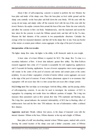 REPLACEMENT OF CEMENT BY POZZOLANIC MATERIAL AND SAND BY QUARRY DUST IN SCC.
DEPARTMENT OF CIVIL ENGINEERING, MCE, HASSAN Page 25
About 6 litre of self-compacting concrete is needed to perform the test. Moisten the
base plate and inside of the slump cone. Place the base plate on level stable ground and the
slump cone centrally on the base plate and hold down the cone firmly. Fill the cone with the
scoop, do not tamp, and simply strike off the concrete level with the top of the cone with the
trowel. Remove the surplus concrete from around the base of the cone. Raise the cone vertically
and allow the concrete to flow out freely. Simultaneously, start the stopwatch and record the
time taken for the concrete to reach the 500mm spread circle and that will be the T50 time.
Measure the final diameter of the concrete in two perpendicular directions. Calculate the
average of the two measured diameters and that will be the slump flow in mm. Note any border
of the mortar or cement paste without coarse aggregate at the edge of the pool of concrete.
Interpretation of the test results:
The higher slump flow value, the higher is the ability to fill formwork under its own weight.
A least value of at least 600mm is required for SCC. The slump flow T50 time is a
secondary indication of flow. A lower time indicates greater flow ability. The Brite-EuRam
research suggested that a time of 3-7 seconds is acceptable for civil engineering applications
and 2-5 seconds for housing applications. In case of severe segregation most coarse aggregates
will remain in the centre of the pool of concrete and mortar and cement paste at the centre
periphery. In case of minor segregation a border of mortar without coarse aggregate can occur
at the edge of the pool of concrete. If none of these phenomena appear it is no assurance that
segregation will not occur since this is a time accept that can occur after a longer period.
5.4.2 J-ring test: This test helps us to investigate both the filling ability and the passing ability
of self-compacting concrete. It can also be used to investigate the resistance of SCC to
segregation by comparing test results from two different portions of sample. The J-ring test
measures three parameters such as flow spread, flow time T50J (optional) and blocking step.
The J-ring flow spread indicates the restricted deformability of SCC due to blocking effect of
reinforcement bars and the flow time T50J indicates the rate of deformation within a defined
flow distance.
Apparatus used are: Mould, without foot pieces, in the shape of truncated cone with the
internal diameter 200mm at the base, 100mm diameter at the top and a height of 300mm.
Base plate of a stiff non absorbing material at least 700mm square, marked with a circle
showing the central location of the slump cone and a further concentric circle of 500mm
 