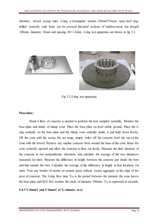 REPLACEMENT OF CEMENT BY POZZOLANIC MATERIAL AND SAND BY QUARRY DUST IN SCC.
DEPARTMENT OF CIVIL ENGINEERING, MCE, HASSAN Page 26
diameter., trowel, scoop, ruler, J-ring, a rectangular section (30mm*25mm) open steel ring,
drilled vertically with holes can be screwed threaded sections of reinforcement bar (length
100mm, diameter 10mm and spacing 48+/-2mm). J-ring test apparatus are shown in fig 5.2.
Fig 5.2 J-ring test apparatus
Procedure:
About 6 litres of concrete is needed to perform the test, sampled normally. Moisten the
base plate and inside of slump cone. Place the base plate on level stable ground. Place the J-
ring centrally on the base plate and the slump cone centrally inside it and hold down firmly.
Fill the cone with the scoop. Do not tamp, simply strike off the concrete level the top of the
cone with the trowel. Remove any surplus concrete from around the base of the cone. Raise the
cone vertically upward and allow the concrete to flow out freely. Measure the final diameter of
the concrete in two perpendicular directions and calculate the average of the two diameters
measured (in mm). Measure the difference in height between the concrete just inside the bars
and that outside the bars. Calculate the average of the difference in height at four locations (in
mm). Note any border of mortar or cement paste without coarse aggregate at the edge of the
poor of concrete. The J-ring flow time T50 is the period between the moment the cone leaves
the base plate and SCC first touches the circle of diameter 500mm. T50 is expressed in seconds.
5.4.3 V-funnel and V-funnel at T5 minutes test:
 