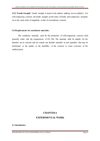REPLACEMENT OF CEMENT BY POZZOLANIC MATERIAL AND SAND BY QUARRY DUST IN SCC.
DEPARTMENT OF CIVIL ENGINEERING, MCE, HASSAN Page 29
5.5.2 Tensile strength: Tensile strength is based on the indirect splitting test on cylinders. For
self-compacting concrete, the tensile strength are the ratios of tensile and compressive strengths
are in the same order of magnitude as that of conventional concrete.
5.6 Requirements for constituent materials:
The constituent materials, used for the production of self-compacting concrete shall
generally relate with the requirements of EN 206. The materials shall be suitable for the
intended use in concrete and not contain any harmful materials in such quantities that may be
detrimental to the quality or the durability of the concrete or cause corrosion of the
reinforcement.
CHAPTER 6
EXPERIMENTAL WORK
6.1 Introduction
 
