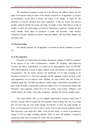 REPLACEMENT OF CEMENT BY POZZOLANIC MATERIAL AND SAND BY QUARRY DUST IN SCC.
DEPARTMENT OF CIVIL ENGINEERING, MCE, HASSAN Page 30
The experimental program is carried out in the following four different phases, the first
phase is the material testing in which all the material properties for all ingredients of concrete
are investigated, second phase is mixing and casting of the samples, in which the mix
proportion of concrete satisfying fresh state requirements is find out, cement and sand are
partially replaced and then the casting and curing of samples is done, third phase is testing of
samples, in which the cured samples are tested for determining compressive strength and split
tensile strength, fourth phase of experiment is results and discussion, which includes
comparison of results obtained for concrete cubes and cylinders with and without Bagasse ash
and Quarry dust.
6.2 Material testing
The material properties for all ingredients of concrete are already mentioned in section
4.2.
6.2.1 Mix proportion
One grade of concrete mixes M30 having characteristic strength of 30MPa is examined.
In the absence of any codal recommendation available for designing Self-Compacting
Concrete, the mixture proportioning was carried out by using guidelines given by EFNARC
2005. Self-Compacting Concrete is largely affected by the characteristics of materials and the
mix-proportion. The mix design selection and adjustments can be made according to the
procedure as shown in 6.1. The coarse aggregate and fine aggregate contents are fixed so that
self-compatibility can be achieved easily adjusting the water powder ratio and viscosity-
modifying agent only. The following indicative typical ranges of proportion and quantities are
given by the EFNARC, water/powder content by volume 0.8 to 1.10, total powder content 400-
600 kg/m3, coarse aggregate content 28 to 35% by volume, water content <200kg/m3, sand
content balances the volume of the other constituents, adjusting the viscosity modified agent.
One control mixture (M0% dust) was designed approximately keeping in mind some of
the basic concepts. Then we decided the mix proportion based on slump flow test, T50cm slump
flow test and J-ring test. Over target strength 38.25N/mm2, to arrive the target strength we
arrive at a mix proportion of 1:2.0:1.6 with w/c ratio= 0.44, we have used an admixture named
Sika Viscocrete to get better flow ability. From all trials finally we arrived at an admixture
dosage of 0.9% by weight of binding material. Table 6.2 shows the quantities of materials
required per cubic meter of concrete for various trial mix proportion.
 
