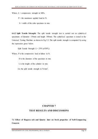 REPLACEMENT OF CEMENT BY POZZOLANIC MATERIAL AND SAND BY QUARRY DUST IN SCC.
DEPARTMENT OF CIVIL ENGINEERING, MCE, HASSAN Page 36
Where, fc = compressive strength in MPa.
P = the maximum applied load in N.
b = width of the cube specimen in mm.
6.4.2 Split Tensile Strength: The split tensile strength test is carried out on cylindrical
specimens of diameter 150mm and height 300mm. The cylindrical specimen is tested in the
Universal Testing Machine as shown in Fig 5.3. The split tensile strength is computed by using
the expression given below.
Split Tensile Strength ft = 2*P/ (π*D*L)
Where, P is the compressive load at failure in N.
D is the diameter of the specimen in mm.
L is the length of the cylinder in mm.
ft is the split tensile strength in N/mm2.
CHAPTER 7
TEST RESULTS AND DISCUSSIONS
7.1 Effect of Bagasse ash and Quarry dust on fresh properties of Self-Compacting
Concrete
 