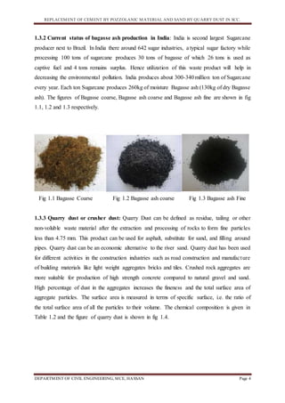 REPLACEMENT OF CEMENT BY POZZOLANIC MATERIAL AND SAND BY QUARRY DUST IN SCC.
DEPARTMENT OF CIVIL ENGINEERING, MCE, HASSAN Page 4
1.3.2 Current status of bagasse ash production in India: India is second largest Sugarcane
producer next to Brazil. In India there around 642 sugar industries, a typical sugar factory while
processing 100 tons of sugarcane produces 30 tons of bagasse of which 26 tons is used as
captive fuel and 4 tons remains surplus. Hence utilization of this waste product will help in
decreasing the environmental pollution. India produces about 300-340million ton of Sugarcane
every year. Each ton Sugarcane produces 260kg of moisture Bagasse ash (130kg of dry Bagasse
ash). The figures of Bagasse coarse, Bagasse ash coarse and Bagasse ash fine are shown in fig
1.1, 1.2 and 1.3 respectively.
Fig 1.1 Bagasse Coarse Fig 1.2 Bagasse ash coarse Fig 1.3 Bagasse ash Fine
1.3.3 Quarry dust or crusher dust: Quarry Dust can be defined as residue, tailing or other
non-voluble waste material after the extraction and processing of rocks to form fine particles
less than 4.75 mm. This product can be used for asphalt, substitute for sand, and filling around
pipes. Quarry dust can be an economic alternative to the river sand. Quarry dust has been used
for different activities in the construction industries such as road construction and manufacture
of building materials like light weight aggregates bricks and tiles. Crushed rock aggregates are
more suitable for production of high strength concrete compared to natural gravel and sand.
High percentage of dust in the aggregates increases the fineness and the total surface area of
aggregate particles. The surface area is measured in terms of specific surface, i.e. the ratio of
the total surface area of all the particles to their volume. The chemical composition is given in
Table 1.2 and the figure of quarry dust is shown in fig 1.4.
 
