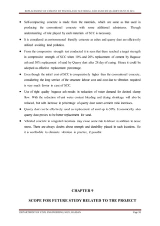 REPLACEMENT OF CEMENT BY POZZOLANIC MATERIAL AND SAND BY QUARRY DUST IN SCC.
DEPARTMENT OF CIVIL ENGINEERING, MCE, HASSAN Page 50
 Self-compacting concrete is made from the materials, which are same as that used in
producing the conventional concrete with some additional admixtures. Though
understanding of role played by each materials of SCC is necessary.
 It is considered as environmental friendly concrete as ashes and quarry dust are efficiently
utilized avoiding land pollution.
 From the compressive strength test conducted it is seen that there reached a target strength
in compressive strength of SCC when 10% and 20% replacement of cement by Bagasse
ash and 50% replacement of sand by Quarry dust after 28 day of curing. Hence it could be
adopted as effective replacement percentage.
 Even though the initial cost of SCC is comparatively higher than the conventional concrete,
considering the long service of the structure labour cost and cost due to vibration required
is very much favour in case of SCC.
 Use of right quality bagasse ash results in reduction of water demand for desired slump
flow. With the reduction of unit water content bleeding and drying shrinkage will also be
reduced, but with increase in percentage of quarry dust water-cement ratio increases.
 Quarry dust can be effectively used as replacement of sand up to 50%. Economically also
quarry dust proves to be better replacement for sand.
 Vibrated concrete in congested locations may cause some risk to labour in addition to noise
stress. There are always doubts about strength and durability placed in such locations. So
it is worthwhile to eliminate vibration in practice, if possible.
CHAPTER 9
SCOPE FOR FUTURE STUDY RELATED TO THE PROJECT
 