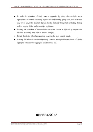 REPLACEMENT OF CEMENT BY POZZOLANIC MATERIAL AND SAND BY QUARRY DUST IN SCC.
DEPARTMENT OF CIVIL ENGINEERING, MCE, HASSAN Page 51
 To study the behaviour of fresh concrete properties by using other methods when
replacement of cement is done by bagasse ash and sand by quarry dust, such as L-box
test, U-box test, Filler box test, Screen stability test and Orimet test for finding filling
ability, passing ability and segregation resistance.
 To study the behaviour of hardened concrete when cement is replaced by bagasse ash
and sand by quarry dust, such as flexural strength.
 To find Durability of self-compacting concrete also tests on acid attack.
 To study the behaviour of self-compacting concrete when partial replacement of coarse
aggregate with recycled aggregate can be carried out.
REFERENCES
 