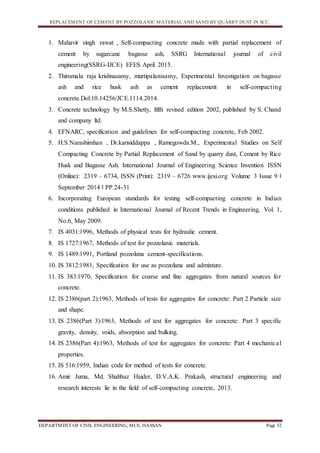 REPLACEMENT OF CEMENT BY POZZOLANIC MATERIAL AND SAND BY QUARRY DUST IN SCC.
DEPARTMENT OF CIVIL ENGINEERING, MCE, HASSAN Page 52
1. Mahavir singh rawat , Self-compacting concrete made with partial replacement of
cement by sugarcane bagasse ash, SSRG International journal of civil
engineering(SSRG-IJCE) EFES April 2015.
2. Thirumala raja krishnasamy, murtipalanisamy, Experimental Investigation on bagasse
ash and rice husk ash as cement replacement in self-compacting
concrete.Dol:10.14256/JCE.1114.2014.
3. Concrete technology by M.S.Shetty, fifth revised edition 2002, published by S. Chand
and company ltd.
4. EFNARC, specification and guidelines for self-compacting concrete, Feb 2002.
5. H.S.Narashimhan , Dr.karisiddappa , Ramegowda.M., Experimental Studies on Self
Compacting Concrete by Partial Replacement of Sand by quarry dust, Cement by Rice
Husk and Bagasse Ash. International Journal of Engineering Science Invention ISSN
(Online): 2319 – 6734, ISSN (Print): 2319 – 6726 www.ijesi.org Volume 3 Issue 9 ǁ
September 2014 ǁ PP.24-31
6. Incorporating European standards for testing self-compacting concrete in Indian
conditions published in International Journal of Recent Trends in Engineering, Vol. 1,
No.6, May 2009.
7. IS 4031:1996, Methods of physical tests for hydraulic cement.
8. IS 1727:1967, Methods of test for pozzolanic materials.
9. IS 1489:1991, Portland pozzolana cement-specifications.
10. IS 3812:1981, Specification for use as pozzolana and admixture.
11. IS 383:1970, Specification for coarse and fine aggregates from natural sources for
concrete.
12. IS 2386(part 2):1963, Methods of tests for aggregates for concrete: Part 2 Particle size
and shape.
13. IS 2386(Part 3):1963, Methods of test for aggregates for concrete: Part 3 specific
gravity, density, voids, absorption and bulking.
14. IS 2386(Part 4):1963, Methods of test for aggregates for concrete: Part 4 mechanical
properties.
15. IS 516:1959, Indian code for method of tests for concrete.
16. Amir Juma, Md. Shahbaz Haider, D.V.A.K. Prakash, structural engineering and
research interests lie in the field of self-compacting concrete, 2013.
 