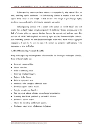 REPLACEMENT OF CEMENT BY POZZOLANIC MATERIAL AND SAND BY QUARRY DUST IN SCC.
DEPARTMENT OF CIVIL ENGINEERING, MCE, HASSAN Page 6
Self-compacting concrete produces resistance to segregation by using mineral fillers or
fines, and using special admixtures. Self-consolidating concrete is required to flow and fill
special forms under its own weight, it shall be flow able enough to pass through highly
reinforced areas, and must be able to avoid aggregate segregation.
Self-compacting concrete with a similar water cement or cement binder ratio will
usually have a slightly higher strength compared with traditional vibrated concrete, due to the
lack of vibration giving an improved interface between the aggregate and hardened paste. The
concrete mix of SCC must be placed at a relatively higher velocity than that of regular concrete.
Self-compacting concrete has been placed from heights taller than 5 meters without aggregate
segregation. It can also be used in areas with normal and congested reinforcement, with
aggregates as large as 2 inches.
1.4.1 Self-Compacting Concrete Benefits
Using self-compacting concrete produce several benefits and advantages over regular concrete.
Some of those benefits are:
 Improved constructability.
 Labour reduction.
 Bond to reinforcing steel.
 Improved structural Integrity.
 Reduces skilled labour.
 Reduced equipment wear.
 Minimizes voids on highly reinforced areas.
 Produces superior surface finishes.
 Superior strength and durability.
 Fast placement without vibration or mechanical consolidation.
 Lowering noise levels produced by mechanical vibrators.
 Produces a uniform surface.
 Allows for innovative architectural features.
 Produces a wider variety of placement techniques.
 