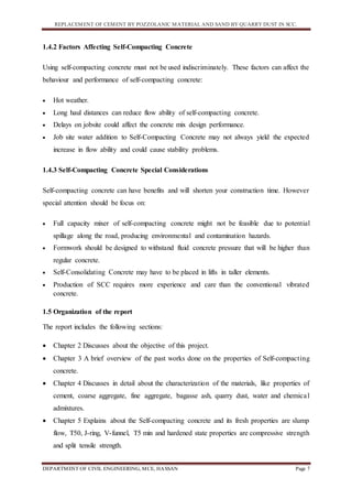 REPLACEMENT OF CEMENT BY POZZOLANIC MATERIAL AND SAND BY QUARRY DUST IN SCC.
DEPARTMENT OF CIVIL ENGINEERING, MCE, HASSAN Page 7
1.4.2 Factors Affecting Self-Compacting Concrete
Using self-compacting concrete must not be used indiscriminately. These factors can affect the
behaviour and performance of self-compacting concrete:
 Hot weather.
 Long haul distances can reduce flow ability of self-compacting concrete.
 Delays on jobsite could affect the concrete mix design performance.
 Job site water addition to Self-Compacting Concrete may not always yield the expected
increase in flow ability and could cause stability problems.
1.4.3 Self-Compacting Concrete Special Considerations
Self-compacting concrete can have benefits and will shorten your construction time. However
special attention should be focus on:
 Full capacity mixer of self-compacting concrete might not be feasible due to potential
spillage along the road, producing environmental and contamination hazards.
 Formwork should be designed to withstand fluid concrete pressure that will be higher than
regular concrete.
 Self-Consolidating Concrete may have to be placed in lifts in taller elements.
 Production of SCC requires more experience and care than the conventional vibrated
concrete.
1.5 Organization of the report
The report includes the following sections:
 Chapter 2 Discusses about the objective of this project.
 Chapter 3 A brief overview of the past works done on the properties of Self-compacting
concrete.
 Chapter 4 Discusses in detail about the characterization of the materials, like properties of
cement, coarse aggregate, fine aggregate, bagasse ash, quarry dust, water and chemical
admixtures.
 Chapter 5 Explains about the Self-compacting concrete and its fresh properties are slump
flow, T50, J-ring, V-funnel, T5 min and hardened state properties are compressive strength
and split tensile strength.
 