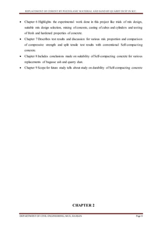 REPLACEMENT OF CEMENT BY POZZOLANIC MATERIAL AND SAND BY QUARRY DUST IN SCC.
DEPARTMENT OF CIVIL ENGINEERING, MCE, HASSAN Page 8
 Chapter 6 Highlights the experimental work done in this project like trials of mix design,
suitable mix design selection, mixing of concrete, casting of cubes and cylinders and testing
of fresh and hardened properties of concrete.
 Chapter 7 Describes test results and discussion for various mix proportion and comparison
of compressive strength and split tensile test results with conventional Self-compacting
concrete.
 Chapter 8 Includes conclusions made on suitability of Self-compacting concrete for various
replacements of bagasse ash and quarry dust.
 Chapter 9 Scope for future study tells about study on durability of Self-compacting concrete
CHAPTER 2
 