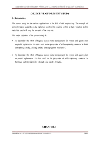 REPLACEMENT OF CEMENT BY POZZOLANIC MATERIAL AND SAND BY QUARRY DUST IN SCC.
DEPARTMENT OF CIVIL ENGINEERING, MCE, HASSAN Page 9
OBJECTIVE OF PRESENT STUDY
2.1 Introduction
The present study has the various applications in the field of civil engineering. The strength of
concrete highly depends on the materials used in the concrete so that a slight variation in the
materials used will vary the strength of the concrete.
The major objective of the present study is:
 To determine the effect of bagasse ash as partial replacement for cement and quarry dust
as partial replacement for river sand on the properties of self-compacting concrete in fresh
state (filling ability, passing ability and segregation resistance).
 To determine the effect of bagasse ash as partial replacement for cement and quarry dust
as partial replacement for river sand on the properties of self-compacting concrete in
hardened state (compressive strength and tensile strength).
CHAPTER 3
 