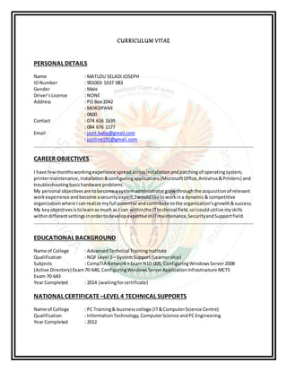 CURRICULUM VITAE
PERSONAL DETAILS
Name : MATLOU SELADI JOSEPH
ID Number : 901003 5537 083
Gender : Male
Driver’sLicense : NONE
Address : PO Box 2042
: MOKOPANE
: 0600
Contact : 074 616 1639
: 084 676 1177
Email : jozit.baby@gmail.com
: joziline191@gmail.com
CAREER OBJECTIVES
I have fewmonthsworkingexperience spreadacrossinstallationandpatchingof operatingsystem,
printermaintenance,installation&configuringapplications(MicrosoftOffice,Antivirus&Printers) and
troubleshootingbasichardware problems.
My personal objectivesare tobecome a systemadministratorgrow throughthe acquisitionof relevant
workexperience andbecome asecurityexpert.Iwouldliketoworkina dynamic & competitive
organization where Icanrealize myfull potential andcontribute tothe organization’sgrowth&success.
My keyobjectivesistolearnasmuch as I can withinthe ITtechnical field,soIcouldutilize myskills
withindifferentsettingsinordertodevelopexpertise inITmaintenance,SecurityandSupportfield.
EDUCATIONAL BACKGROUND
Name of College : AdvancedTechnical TrainingInstitute
Qualification : NQF Level 5– SystemSupport (Learnership)
Subjects : CompTIA Network+ ExamN10-005, ConfiguringWindowsServer2008
(Active Directory) Exam70-640, ConfiguringWindowsServerApplicationInfrastructure MCTS
Exam 70-643
Year Completed : 2014 (waitingforcertificate)
NATIONAL CERTIFICATE –LEVEL 4 TECHNICAL SUPPORTS
Name of College : PC Training& businesscollege (IT&ComputerScience Centre)
Qualification : InformationTechnology, ComputerScience andPCEngineering
Year Completed : 2012
 