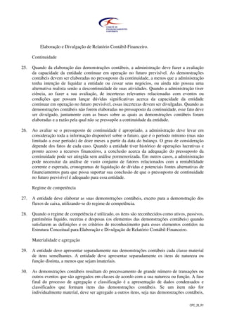 CPC_26_R1
Elaboração e Divulgação de Relatório Contábil-Financeiro.
Continuidade
25. Quando da elaboração das demonstrações contábeis, a administração deve fazer a avaliação
da capacidade da entidade continuar em operação no futuro previsível. As demonstrações
contábeis devem ser elaboradas no pressuposto da continuidade, a menos que a administração
tenha intenção de liquidar a entidade ou cessar seus negócios, ou ainda não possua uma
alternativa realista senão a descontinuidade de suas atividades. Quando a administração tiver
ciência, ao fazer a sua avaliação, de incertezas relevantes relacionadas com eventos ou
condições que possam lançar dúvidas significativas acerca da capacidade da entidade
continuar em operação no futuro previsível, essas incertezas devem ser divulgadas. Quando as
demonstrações contábeis não forem elaboradas no pressuposto da continuidade, esse fato deve
ser divulgado, juntamente com as bases sobre as quais as demonstrações contábeis foram
elaboradas e a razão pela qual não se pressupõe a continuidade da entidade.
26. Ao avaliar se o pressuposto de continuidade é apropriado, a administração deve levar em
consideração toda a informação disponível sobre o futuro, que é o período mínimo (mas não
limitado a esse período) de doze meses a partir da data do balanço. O grau de consideração
depende dos fatos de cada caso. Quando a entidade tiver histórico de operações lucrativas e
pronto acesso a recursos financeiros, a conclusão acerca da adequação do pressuposto da
continuidade pode ser atingida sem análise pormenorizada. Em outros casos, a administração
pode necessitar da análise de vasto conjunto de fatores relacionados com a rentabilidade
corrente e esperada, cronogramas de liquidação de dívidas e potenciais fontes alternativas de
financiamentos para que possa suportar sua conclusão de que o pressuposto de continuidade
no futuro previsível é adequado para essa entidade.
Regime de competência
27. A entidade deve elaborar as suas demonstrações contábeis, exceto para a demonstração dos
fluxos de caixa, utilizando-se do regime de competência.
28. Quando o regime de competência é utilizado, os itens são reconhecidos como ativos, passivos,
patrimônio líquido, receitas e despesas (os elementos das demonstrações contábeis) quando
satisfazem as definições e os critérios de reconhecimento para esses elementos contidos na
Estrutura Conceitual para Elaboração e Divulgação de Relatório Contábil-Financeiro.
Materialidade e agregação
29. A entidade deve apresentar separadamente nas demonstrações contábeis cada classe material
de itens semelhantes. A entidade deve apresentar separadamente os itens de natureza ou
função distinta, a menos que sejam imateriais.
30. As demonstrações contábeis resultam do processamento de grande número de transações ou
outros eventos que são agregados em classes de acordo com a sua natureza ou função. A fase
final do processo de agregação e classificação é a apresentação de dados condensados e
classificados que formam itens das demonstrações contábeis. Se um item não for
individualmente material, deve ser agregado a outros itens, seja nas demonstrações contábeis,
 