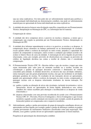 CPC_26_R1
seja nas notas explicativas. Um item pode não ser suficientemente material para justificar a
sua apresentação individualizada nas demonstrações contábeis, mas pode ser suficientemente
material para ser apresentado de forma individualizada nas notas explicativas.
31. A entidade não precisa fornecer uma divulgação específica, requerida por um Pronunciamento
Técnico, Interpretação ou Orientação do CPC, se a informação não for material.
Compensação de valores
32. A entidade não deve compensar ativos e passivos ou receitas e despesas, a menos que a
compensação seja exigida ou permitida por um Pronunciamento Técnico, Interpretação ou
Orientação do CPC.
33. A entidade deve informar separadamente os ativos e os passivos, as receitas e as despesas. A
compensação desses elementos no balanço patrimonial ou na demonstração do resultado,
exceto quando refletir a essência da transação ou outro evento, prejudica a capacidade dos
usuários de compreender as transações, outros eventos e condições que tenham ocorrido e de
avaliar os futuros fluxos de caixa da entidade. A mensuração de ativos líquidos de provisões
relacionadas, como, por exemplo, provisões de obsolescência nos estoques ou provisões de
créditos de liquidação duvidosa nas contas a receber de clientes, não é considerada
compensação.
34. O Pronunciamento Técnico CPC 30 – Receitas define o que são receitas e requer que estas
sejam mensuradas pelo valor justo do montante recebido ou a receber, levando em
consideração a quantia de quaisquer descontos comerciais e abatimentos de volume
concedidos pela entidade. A entidade desenvolve, no decurso das suas atividades ordinárias,
outras transações que não geram propriamente receitas, mas que são incidentais às atividades
principais geradoras de receitas. Os resultados de tais transações devem ser apresentados,
quando esta apresentação refletir a essência da transação ou outro evento, compensando-se
quaisquer receitas com as despesas relacionadas resultantes da mesma transação. Por
exemplo:
(a) ganhos e perdas na alienação de ativos não circulantes, incluindo investimentos e ativos
operacionais, devem ser apresentados de forma líquida, deduzindo-se seus valores
contábeis dos valores recebidos pela alienação e reconhecendo-se as despesas de venda
relacionadas; e
(b) despesas relacionadas com uma provisão reconhecida de acordo com o Pronunciamento
Técnico CPC 25 – Provisões, Passivos Contingentes e Ativos Contingentes e que tiveram
reembolso segundo acordo contratual com terceiros (por exemplo, acordo de garantia do
fornecedor) podem ser compensadas com o respectivo reembolso.
35. Adicionalmente, ganhos e perdas provenientes de grupo de transações semelhantes devem ser
apresentados em base líquida, por exemplo, ganhos e perdas de diferenças cambiais ou ganhos
e perdas provenientes de instrumentos financeiros classificados como para negociação. Não
obstante, esses ganhos e perdas devem ser apresentados separadamente se forem materiais.
Frequência de apresentação das demonstrações contábeis
 