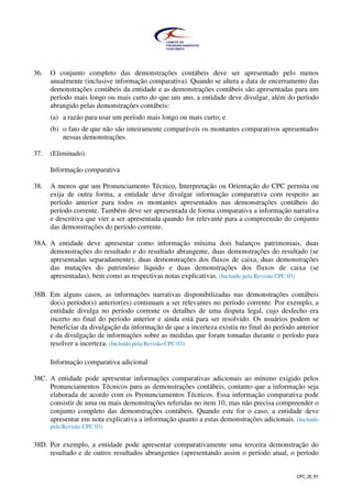 CPC_26_R1
36. O conjunto completo das demonstrações contábeis deve ser apresentado pelo menos
anualmente (inclusive informação comparativa). Quando se altera a data de encerramento das
demonstrações contábeis da entidade e as demonstrações contábeis são apresentadas para um
período mais longo ou mais curto do que um ano, a entidade deve divulgar, além do período
abrangido pelas demonstrações contábeis:
(a) a razão para usar um período mais longo ou mais curto; e
(b) o fato de que não são inteiramente comparáveis os montantes comparativos apresentados
nessas demonstrações.
37. (Eliminado).
Informação comparativa
38. A menos que um Pronunciamento Técnico, Interpretação ou Orientação do CPC permita ou
exija de outra forma, a entidade deve divulgar informação comparativa com respeito ao
período anterior para todos os montantes apresentados nas demonstrações contábeis do
período corrente. Também deve ser apresentada de forma comparativa a informação narrativa
e descritiva que vier a ser apresentada quando for relevante para a compreensão do conjunto
das demonstrações do período corrente.
38A. A entidade deve apresentar como informação mínima dois balanços patrimoniais, duas
demonstrações do resultado e do resultado abrangente, duas demonstrações do resultado (se
apresentadas separadamente), duas demonstrações dos fluxos de caixa, duas demonstrações
das mutações do patrimônio líquido e duas demonstrações dos fluxos de caixa (se
apresentadas), bem como as respectivas notas explicativas. (Incluído pela Revisão CPC 03)
38B. Em alguns casos, as informações narrativas disponibilizadas nas demonstrações contábeis
do(s) período(s) anterior(es) continuam a ser relevantes no período corrente. Por exemplo, a
entidade divulga no período corrente os detalhes de uma disputa legal, cujo desfecho era
incerto no final do período anterior e ainda está para ser resolvido. Os usuários podem se
beneficiar da divulgação da informação de que a incerteza existia no final do período anterior
e da divulgação de informações sobre as medidas que foram tomadas durante o período para
resolver a incerteza. (Incluído pela Revisão CPC 03)
Informação comparativa adicional
38C. A entidade pode apresentar informações comparativas adicionais ao mínimo exigido pelos
Pronunciamentos Técnicos para as demonstrações contábeis, contanto que a informação seja
elaborada de acordo com os Pronunciamentos Técnicos. Essa informação comparativa pode
consistir de uma ou mais demonstrações referidas no item 10, mas não precisa compreender o
conjunto completo das demonstrações contábeis. Quando este for o caso, a entidade deve
apresentar em nota explicativa a informação quanto a estas demonstrações adicionais. (Incluído
pela Revisão CPC 03)
38D. Por exemplo, a entidade pode apresentar comparativamente uma terceira demonstração do
resultado e de outros resultados abrangentes (apresentando assim o período atual, o período
 