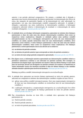 CPC_26_R1
anterior e um período adicional comparativo). No entanto, a entidade não é obrigada a
apresentar uma terceira demonstração do balanço patrimonial, da demonstração dos fluxos de
caixa, das mutações do patrimônio líquido, ou da demonstração do valor adicionado (se
apresentado), (ou seja, uma demonstração contábil comparativa adicional). A entidade é
obrigada a apresentar, nas notas explicativas às demonstrações contábeis, a informação
comparativa adicional relativa à demonstração do resultado e à demonstração de outros
resultados abrangentes. (Incluído pela Revisão CPC 03)
39. A entidade deve, ao divulgar informação comparativa, apresentar no mínimo dois balanços
patrimoniais e duas de cada uma das demais demonstrações contábeis, bem como as
respectivas notas explicativas. Quando a entidade aplica uma política contábil
retrospectivamente ou faz a divulgação retrospectiva de itens de suas demonstrações
contábeis, ou ainda, quando reclassifica itens de suas demonstrações contábeis, deve
apresentar, como mínimo, 3 (três) balanços patrimoniais e duas de cada uma das demais
demonstrações contábeis, bem como as respectivas notas explicativas. Os balanços
patrimoniais a serem apresentados nesse caso devem ser os relativos:
(a) ao término do período corrente;
(b) ao término do período anterior (que corresponde ao início do período corrente); e
(c) ao início do mais antigo período comparativo apresentado. (Eliminado pela Revisão CPC 03)
40. Em alguns casos, a informação narrativa apresentada nas demonstrações contábeis relativa a
período(s) anterior(es) continua a ser relevante no período corrente. Por exemplo, os
pormenores de disputa legal, cujo desfecho era incerto à data do último balanço e está ainda
para ser resolvida, devem ser divulgados no período corrente. Os usuários se beneficiam ao
serem informados acerca da incerteza existente à data do último balanço e das medidas
adotadas durante o período para resolver tal incerteza. (Eliminado pela Revisão CPC 03)
Mudança na política contábil, demonstração retrospectiva ou reclassificação
40A. A entidade deve apresentar um terceiro balanço patrimonial no início do período anterior,
adicional aos comparativos mínimos das demonstrações contábeis exigidas no item 38A se:
(a) aplicar uma política contábil retrospectivamente, fizer uma reapresentação retrospectiva
de itens nas suas demonstrações contábeis ou reclassificar itens de suas demonstrações
contábeis; e
(b) a aplicação retrospectiva, a reapresentação retrospectiva ou a reclassificação tiver efeito
material sobre as informações do balanço patrimonial no início do período anterior.
(Incluído pela Revisão CPC 03)
40B. Nas circunstâncias descritas no item 40A, a entidade deve apresentar três balanços
patrimoniais no:
(a) final do período corrente;
(b) final do período anterior; e
(c) no início do período precedente. (Incluído pela Revisão CPC 03)
 