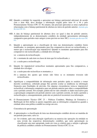 CPC_26_R1
40C. Quando a entidade for requerida a apresentar um balanço patrimonial adicional, de acordo
com o item 40A, deve divulgar a informação exigida pelos itens 41 a 44 e pelo
Pronunciamento Técnico CPC 23. No entanto, não precisará apresentar as notas explicativas
relacionadas com o balanço patrimonial de abertura no início do período anterior. (Incluído pela
Revisão CPC 03)
40D. A data do balanço patrimonial de abertura deve ser igual à data do período anterior,
independentemente de as demonstrações contábeis da entidade apresentarem informação
comparativa para períodos mais antigos (como previsto no item 38C). (Incluído pela Revisão CPC
03)
41. Quando a apresentação ou a classificação de itens nas demonstrações contábeis forem
modificadas, os montantes apresentados para fins comparativos devem ser reclassificados, a
menos que a reclassificação seja impraticável. Quando os montantes apresentados para fins
comparativos são reclassificados, a entidade deve divulgar:
(a) a natureza da reclassificação;
(b) o montante de cada item ou classe de itens que foi reclassificado; e
(c) a razão para a reclassificação.
42. Quando for impraticável reclassificar montantes apresentados para fins comparativos, a
entidade deve divulgar:
(a) a razão para não reclassificar os montantes; e
(b) a natureza dos ajustes que teriam sido feitos se os montantes tivessem sido
reclassificados.
43. Aperfeiçoar a comparabilidade de informação entre períodos ajuda os usuários a tomar
decisões econômicas, sobretudo porque lhes permite avaliar as tendências na informação
financeira para finalidades de previsão. Em algumas circunstâncias torna-se impraticável
reclassificar a informação comparativa para um período anterior para obter a comparabilidade
com o período corrente. Por exemplo, podem não ter sido coletados os dados necessários para
a apresentação comparativa do período anterior com o período corrente, de modo a permitir a
reclassificação e, consequentemente, pode não ser praticável reconstruir essa informação.
44. O Pronunciamento Técnico CPC 23 – Políticas Contábeis, Mudança de Estimativa e
Retificação de Erro define os ajustes requeridos para as informações comparativas quando a
entidade altera uma política contábil ou corrige um erro.
Consistência de apresentação
45. A apresentação e a classificação de itens nas demonstrações contábeis devem ser mantidas de
um período para outro, salvo se:
(a) for evidente, após uma alteração significativa na natureza das operações da entidade ou
uma revisão das respectivas demonstrações contábeis, que outra apresentação ou
classificação seja mais apropriada, tendo em vista os critérios para a seleção e aplicação
de políticas contábeis contidos no Pronunciamento Técnico CPC 23; ou
 