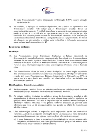 CPC_26_R1
(b) outro Pronunciamento Técnico, Interpretação ou Orientação do CPC requerer alteração
na apresentação.
46. Por exemplo, a aquisição ou alienação significativa, ou a revisão da apresentação das
demonstrações contábeis pode indicar que as demonstrações contábeis devam ser
apresentadas diferentemente. A entidade deve alterar a apresentação das suas demonstrações
contábeis apenas se a modificação na apresentação proporcionar informação que seja
confiável e mais relevante para os usuários das demonstrações contábeis e se for provável que
a estrutura revista continue, de modo que a comparabilidade não seja prejudicada. Ao efetuar
tais alterações na apresentação, a entidade deve reclassificar a informação comparativa
apresentada de acordo com os itens 41e 42.
Estrutura e conteúdo
Introdução
47. Este Pronunciamento requer determinadas divulgações no balanço patrimonial, na
demonstração do resultado abrangente, na demonstração do resultado e na demonstração das
mutações do patrimônio líquido e requer divulgação de outros itens nessas demonstrações
contábeis ou nas notas explicativas. O Pronunciamento Técnico CPC 03 – Demonstração dos
Fluxos de Caixa estabelece os requisitos para a apresentação da informação sobre os fluxos de
caixa.
48. Este Pronunciamento utiliza, por vezes, o termo “divulgação” em sentido amplo, englobando
itens apresentados nas demonstrações contábeis e notas explicativas. Divulgações também são
exigidas por outros Pronunciamentos Técnicos, Interpretações e Orientações do CPC. A
menos que seja especificado em contrário, tais divulgações podem ser incluídas nas
demonstrações contábeis.
Identificação das demonstrações contábeis
49. As demonstrações contábeis devem ser identificadas claramente e distinguidas de qualquer
outra informação que porventura conste no mesmo documento publicado.
50. As práticas contábeis brasileiras são aplicáveis apenas às demonstrações contábeis e não
necessariamente à informação apresentada em outro relatório anual, relatório regulatório ou
qualquer outro documento. Por isso, é importante que os usuários possam distinguir a
informação elaborada utilizando-se das práticas contábeis brasileiras de qualquer outra
informação que possa ser útil aos seus usuários, mas que não são objeto dos requisitos das
referidas práticas.
51. Cada demonstração contábil e respectivas notas explicativas devem ser identificadas
claramente. Além disso, as seguintes informações devem ser divulgadas de forma destacada e
repetidas quando necessário para a devida compreensão da informação apresentada:
(a) o nome da entidade às quais as demonstrações contábeis dizem respeito ou outro meio
que permita sua identificação, bem como qualquer alteração que possa ter ocorrido nessa
identificação desde o término do período anterior;
 