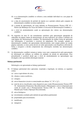 CPC_26_R1
(b) se as demonstrações contábeis se referem a uma entidade individual ou a um grupo de
entidades;
(c) a data de encerramento do período de reporte ou o período coberto pelo conjunto de
demonstrações contábeis ou notas explicativas;
(d) a moeda de apresentação, tal como definido no Pronunciamento Técnico CPC 02 –
Efeitos das Mudanças nas Taxas de Câmbio e Conversão de Demonstrações Contábeis; e
(e) o nível de arredondamento usado na apresentação dos valores nas demonstrações
contábeis.
52. Os requisitos do item 51 são normalmente satisfeitos pela apresentação apropriada de
cabeçalhos de página, títulos de demonstração, de nota explicativa, de coluna e similares em
cada página das demonstrações contábeis. Na determinação da melhor forma de apresentar
tais informações, é necessário o exercício de julgamento. Por exemplo, quando as
demonstrações contábeis são apresentadas eletronicamente, nem sempre podem ser usadas
páginas separadas; os itens acima devem ser então apresentados com frequência suficiente de
forma a assegurar a devida compreensão das informações incluídas nas demonstrações
contábeis.
53. As demonstrações contábeis tornam-se muitas vezes mais compreensíveis pela apresentação
de informação em milhares ou milhões de unidades da moeda de apresentação. Esse
procedimento é aceitável desde que o nível de arredondamento na apresentação seja
divulgado e não seja omitida informação material.
Balanço patrimonial
Informação a ser apresentada no balanço patrimonial
54. O balanço patrimonial deve apresentar, respeitada a legislação, no mínimo, as seguintes
contas:
(a) caixa e equivalentes de caixa;
(b) clientes e outros recebíveis;
(c) estoques;
(d) ativos financeiros (exceto os mencionados nas alíneas “a”, “b” e “g”);
(e) total de ativos classificados como disponíveis para venda (Pronunciamento Técnico CPC
38 – Instrumentos Financeiros: Reconhecimento e Mensuração) e ativos à disposição para
venda de acordo com o Pronunciamento Técnico CPC 31 – Ativo Não Circulante
Mantido para Venda e Operação Descontinuada;
(f) ativos biológicos;
(g) investimentos avaliados pelo método da equivalência patrimonial;
(h) propriedades para investimento;
(i) imobilizado;
(j) intangível;
 