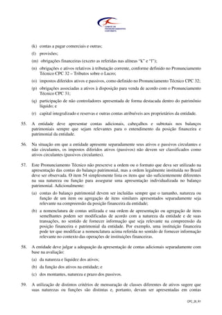CPC_26_R1
(k) contas a pagar comerciais e outras;
(l) provisões;
(m) obrigações financeiras (exceto as referidas nas alíneas “k” e “l”);
(n) obrigações e ativos relativos à tributação corrente, conforme definido no Pronunciamento
Técnico CPC 32 – Tributos sobre o Lucro;
(o) impostos diferidos ativos e passivos, como definido no Pronunciamento Técnico CPC 32;
(p) obrigações associadas a ativos à disposição para venda de acordo com o Pronunciamento
Técnico CPC 31;
(q) participação de não controladores apresentada de forma destacada dentro do patrimônio
líquido; e
(r) capital integralizado e reservas e outras contas atribuíveis aos proprietários da entidade.
55. A entidade deve apresentar contas adicionais, cabeçalhos e subtotais nos balanços
patrimoniais sempre que sejam relevantes para o entendimento da posição financeira e
patrimonial da entidade.
56. Na situação em que a entidade apresente separadamente seus ativos e passivos circulantes e
não circulantes, os impostos diferidos ativos (passivos) não devem ser classificados como
ativos circulantes (passivos circulantes).
57. Este Pronunciamento Técnico não prescreve a ordem ou o formato que deva ser utilizado na
apresentação das contas do balanço patrimonial, mas a ordem legalmente instituída no Brasil
deve ser observada. O item 54 simplesmente lista os itens que são suficientemente diferentes
na sua natureza ou função para assegurar uma apresentação individualizada no balanço
patrimonial. Adicionalmente:
(a) contas do balanço patrimonial devem ser incluídas sempre que o tamanho, natureza ou
função de um item ou agregação de itens similares apresentados separadamente seja
relevante na compreensão da posição financeira da entidade;
(b) a nomenclatura de contas utilizada e sua ordem de apresentação ou agregação de itens
semelhantes podem ser modificadas de acordo com a natureza da entidade e de suas
transações, no sentido de fornecer informação que seja relevante na compreensão da
posição financeira e patrimonial da entidade. Por exemplo, uma instituição financeira
pode ter que modificar a nomenclatura acima referida no sentido de fornecer informação
relevante no contexto das operações de instituições financeiras.
58. A entidade deve julgar a adequação da apresentação de contas adicionais separadamente com
base na avaliação:
(a) da natureza e liquidez dos ativos;
(b) da função dos ativos na entidade; e
(c) dos montantes, natureza e prazo dos passivos.
59. A utilização de distintos critérios de mensuração de classes diferentes de ativos sugere que
suas naturezas ou funções são distintas e, portanto, devam ser apresentadas em contas
 