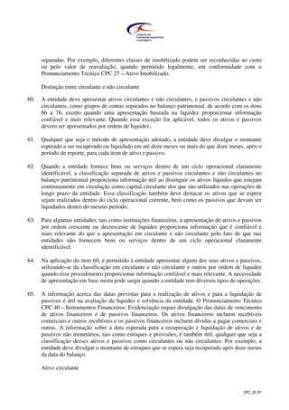 CPC_26_R1
separadas. Por exemplo, diferentes classes de imobilizado podem ser reconhecidas ao custo
ou pelo valor de reavaliação, quando permitido legalmente, em conformidade com o
Pronunciamento Técnico CPC 27 – Ativo Imobilizado.
Distinção entre circulante e não circulante
60. A entidade deve apresentar ativos circulantes e não circulantes, e passivos circulantes e não
circulantes, como grupos de contas separados no balanço patrimonial, de acordo com os itens
66 a 76, exceto quando uma apresentação baseada na liquidez proporcionar informação
confiável e mais relevante. Quando essa exceção for aplicável, todos os ativos e passivos
devem ser apresentados por ordem de liquidez..
61. Qualquer que seja o método de apresentação adotado, a entidade deve divulgar o montante
esperado a ser recuperado ou liquidado em até doze meses ou mais do que doze meses, após o
período de reporte, para cada item de ativo e passivo.
62. Quando a entidade fornece bens ou serviços dentro de um ciclo operacional claramente
identificável, a classificação separada de ativos e passivos circulantes e não circulantes no
balanço patrimonial proporciona informação útil ao distinguir os ativos líquidos que estejam
continuamente em circulação como capital circulante dos que são utilizados nas operações de
longo prazo da entidade. Essa classificação também deve destacar os ativos que se espera
sejam realizados dentro do ciclo operacional corrente, bem como os passivos que devam ser
liquidados dentro do mesmo período.
63. Para algumas entidades, tais como instituições financeiras, a apresentação de ativos e passivos
por ordem crescente ou decrescente de liquidez proporciona informação que é confiável e
mais relevante do que a apresentação em circulante e não circulante pelo fato de que tais
entidades não fornecem bens ou serviços dentro de um ciclo operacional claramente
identificável.
64. Na aplicação do item 60, é permitido à entidade apresentar alguns dos seus ativos e passivos,
utilizando-se da classificação em circulante e não circulante e outros por ordem de liquidez
quando esse procedimento proporcionar informação confiável e mais relevante. A necessidade
de apresentação em base mista pode surgir quando a entidade tem diversos tipos de operações.
65. A informação acerca das datas previstas para a realização de ativos e para a liquidação de
passivos é útil na avaliação da liquidez e solvência da entidade. O Pronunciamento Técnico
CPC 40 – Instrumentos Financeiros: Evidenciação requer divulgação das datas de vencimento
de ativos financeiros e de passivos financeiros. Os ativos financeiros incluem recebíveis
comerciais e outros recebíveis e os passivos financeiros incluem dívidas a pagar comerciais e
outras. A informação sobre a data esperada para a recuperação e liquidação de ativos e de
passivos não monetários, tais como estoques e provisões, é também útil, qualquer que seja a
classificação desses ativos e passivos como circulantes ou não circulantes. Por exemplo, a
entidade deve divulgar o montante de estoques que se espera seja recuperado após doze meses
da data do balanço.
Ativo circulante
 