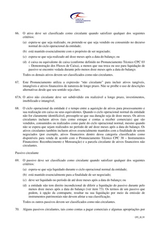 CPC_26_R1
66. O ativo deve ser classificado como circulante quando satisfizer qualquer dos seguintes
critérios:
(a) espera-se que seja realizado, ou pretende-se que seja vendido ou consumido no decurso
normal do ciclo operacional da entidade;
(b) está mantido essencialmente com o propósito de ser negociado;
(c) espera-se que seja realizado até doze meses após a data do balanço; ou
(d) é caixa ou equivalente de caixa (conforme definido no Pronunciamento Técnico CPC 03
– Demonstração dos Fluxos de Caixa), a menos que sua troca ou uso para liquidação de
passivo se encontre vedada durante pelo menos doze meses após a data do balanço.
Todos os demais ativos devem ser classificados como não circulantes.
67. Este Pronunciamento utiliza a expressão “não circulante” para incluir ativos tangíveis,
intangíveis e ativos financeiros de natureza de longo prazo. Não se proíbe o uso de descrições
alternativas desde que seu sentido seja claro.
67A. O ativo não circulante deve ser subdividido em realizável a longo prazo, investimentos,
imobilizado e intangível.
68. O ciclo operacional da entidade é o tempo entre a aquisição de ativos para processamento e
sua realização em caixa ou seus equivalentes. Quando o ciclo operacional normal da entidade
não for claramente identificável, pressupõe-se que sua duração seja de doze meses. Os ativos
circulantes incluem ativos (tais como estoque e contas a receber comerciais) que são
vendidos, consumidos ou realizados como parte do ciclo operacional normal, mesmo quando
não se espera que sejam realizados no período de até doze meses após a data do balanço. Os
ativos circulantes também incluem ativos essencialmente mantidos com a finalidade de serem
negociados (por exemplo, ativos financeiros dentro dessa categoria classificados como
disponíveis para venda de acordo com o Pronunciamento Técnico CPC 38 – Instrumentos
Financeiros: Reconhecimento e Mensuração) e a parcela circulante de ativos financeiros não
circulantes.
Passivo circulante
69. O passivo deve ser classificado como circulante quando satisfizer qualquer dos seguintes
critérios:
(a) espera-se que seja liquidado durante o ciclo operacional normal da entidade;
(b) está mantido essencialmente para a finalidade de ser negociado;
(c) deve ser liquidado no período de até doze meses após a data do balanço; ou
(d) a entidade não tem direito incondicional de diferir a liquidação do passivo durante pelo
menos doze meses após a data do balanço (ver item 73). Os termos de um passivo que
podem, à opção da contraparte, resultar na sua liquidação por meio da emissão de
instrumentos patrimoniais não devem afetar a sua classificação.
Todos os outros passivos devem ser classificados como não circulantes.
70. Alguns passivos circulantes, tais como contas a pagar comerciais e algumas apropriações por
 