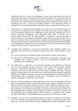 CPC_26_R1
competência relativas a gastos com empregados e outros custos operacionais são parte do
capital circulante usado no ciclo operacional normal da entidade. Tais itens operacionais são
classificados como passivos circulantes mesmo que estejam para ser liquidados em mais de
doze meses após a data do balanço patrimonial. O mesmo ciclo operacional normal aplica-se à
classificação dos ativos e passivos da entidade. Quando o ciclo operacional normal da
entidade não for claramente identificável, pressupõe-se que a sua duração seja de doze meses.
71. Outros passivos circulantes não são liquidados como parte do ciclo operacional normal, mas
está prevista a sua liquidação para o período de até doze meses após a data do balanço ou
estão essencialmente mantidos com a finalidade de serem negociados. Exemplos disso são os
passivos financeiros classificados como disponíveis para venda, de acordo com o
Pronunciamento Técnico CPC 38, saldos bancários a descoberto e a parcela circulante de
passivos financeiros não circulantes, dividendos a pagar, imposto de renda e outras dívidas a
pagar não comerciais. Os passivos financeiros que proporcionem financiamento a longo prazo
(ou seja, não façam parte do capital circulante usado no ciclo operacional normal da entidade)
e cuja liquidação não esteja prevista para o período de até doze meses após a data do balanço
são passivos não circulantes, sujeitos aos itens 74 e 75.
72. A entidade deve classificar os seus passivos financeiros como circulantes quando a sua
liquidação estiver prevista para o período de até doze meses após a data do balanço, mesmo
que:
(a) o prazo original para sua liquidação tenha sido por período superior a doze meses; e
(b) um acordo de refinanciamento, ou de reescalonamento de pagamento a longo prazo seja
completado após a data do balanço e antes de as demonstrações contábeis serem
autorizadas para sua publicação.
73. Se a entidade tiver a expectativa, e tiver poder discricionário, para refinanciar ou substituir
(roll over) uma obrigação por pelo menos doze meses após a data do balanço segundo
dispositivo contratual do empréstimo existente, deve classificar a obrigação como não
circulante, mesmo que de outra forma fosse devida dentro de período mais curto. Contudo,
quando o refinanciamento ou a substituição (roll over) da obrigação não depender somente da
entidade (por exemplo, se não houver um acordo de refinanciamento), o simples potencial de
refinanciamento não é considerado suficiente para a classificação como não circulante e,
portanto, a obrigação é classificada como circulante.
74. Quando a entidade quebrar um acordo contratual (covenant) de um empréstimo de longo
prazo (índice de endividamento ou de cobertura de juros, por exemplo) ao término ou antes do
término do período de reporte, tornando o passivo vencido e pagável à ordem do credor, o
passivo deve ser classificado como circulante mesmo que o credor tenha concordado, após a
data do balanço e antes da data da autorização para emissão das demonstrações contábeis, em
não exigir pagamento antecipado como consequência da quebra do covenant. O passivo deve
ser classificado como circulante porque, à data do balanço, a entidade não tem o direito
incondicional de diferir a sua liquidação durante pelo menos doze meses após essa data.
75. Entretanto, o passivo deve ser classificado como não circulante se o credor tiver concordado,
até a data do balanço, em proporcionar uma dilação de prazo, a terminar pelo menos doze
meses após a data do balanço, dentro do qual a entidade poderá retificar a quebra de covenant
 