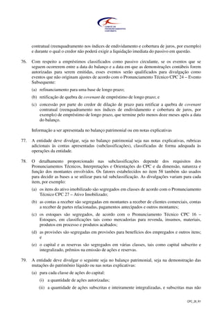 CPC_26_R1
contratual (reenquadramento nos índices de endividamento e cobertura de juros, por exemplo)
e durante o qual o credor não poderá exigir a liquidação imediata do passivo em questão.
76. Com respeito a empréstimos classificados como passivo circulante, se os eventos que se
seguem ocorrerem entre a data do balanço e a data em que as demonstrações contábeis forem
autorizadas para serem emitidas, esses eventos serão qualificados para divulgação como
eventos que não originam ajustes de acordo com o Pronunciamento Técnico CPC 24 – Evento
Subsequente:
(a) refinanciamento para uma base de longo prazo;
(b) retificação de quebra de covenant de empréstimo de longo prazo; e
(c) concessão por parte do credor de dilação de prazo para retificar a quebra de covenant
contratual (reenquadramento nos índices de endividamento e cobertura de juros, por
exemplo) de empréstimo de longo prazo, que termine pelo menos doze meses após a data
do balanço.
Informação a ser apresentada no balanço patrimonial ou em notas explicativas
77. A entidade deve divulgar, seja no balanço patrimonial seja nas notas explicativas, rubricas
adicionais às contas apresentadas (subclassificações), classificadas de forma adequada às
operações da entidade.
78. O detalhamento proporcionado nas subclassificações depende dos requisitos dos
Pronunciamentos Técnicos, Interpretações e Orientações do CPC e da dimensão, natureza e
função dos montantes envolvidos. Os fatores estabelecidos no item 58 também são usados
para decidir as bases a se utilizar para tal subclassificação. As divulgações variam para cada
item, por exemplo:
(a) os itens do ativo imobilizado são segregados em classes de acordo com o Pronunciamento
Técnico CPC 27 – Ativo Imobilizado;
(b) as contas a receber são segregadas em montantes a receber de clientes comerciais, contas
a receber de partes relacionadas, pagamentos antecipados e outros montantes;
(c) os estoques são segregados, de acordo com o Pronunciamento Técnico CPC 16 –
Estoques, em classificações tais como mercadorias para revenda, insumos, materiais,
produtos em processo e produtos acabados;
(d) as provisões são segregadas em provisões para benefícios dos empregados e outros itens;
e
(e) o capital e as reservas são segregados em várias classes, tais como capital subscrito e
integralizado, prêmios na emissão de ações e reservas.
79. A entidade deve divulgar o seguinte seja no balanço patrimonial, seja na demonstração das
mutações do patrimônio líquido ou nas notas explicativas:
(a) para cada classe de ações do capital:
(i) a quantidade de ações autorizadas;
(ii) a quantidade de ações subscritas e inteiramente integralizadas, e subscritas mas não
 