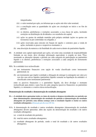 CPC_26_R1
integralizadas;
(iii) o valor nominal por ação, ou informar que as ações não têm valor nominal;
(iv) a conciliação entre as quantidades de ações em circulação no início e no fim do
período;
(v) os direitos, preferências e restrições associados a essa classe de ações, incluindo
restrições na distribuição de dividendos e no reembolso de capital;
(vi) ações ou quotas da entidade mantidas pela própria entidade (ações ou quotas em
tesouraria) ou por controladas ou coligadas; e
(vii) ações reservadas para emissão em função de opções e contratos para a venda de
ações, incluindo os prazos e respectivos montantes; e
(b) uma descrição da natureza e da finalidade de cada reserva dentro do patrimônio líquido.
80. A entidade sem capital representado por ações, tal como uma sociedade de responsabilidade
limitada ou um truste, deve divulgar informação equivalente à exigida no item 79(a),
mostrando as alterações durante o período em cada categoria de participação no patrimônio
líquido e os direitos, preferências e restrições associados a cada categoria de instrumento
patrimonial.
80A. Se a entidade tiver reclassificado
(a) um instrumento financeiro com opção de venda classificado como instrumento
patrimonial, ou
(b) um instrumento que impõe à entidade a obrigação de entregar à contraparte um valor pro
rata dos seus ativos líquidos (patrimônio líquido) somente na liquidação da entidade e é
classificado como instrumento patrimonial
entre os passivos financeiros e o patrimônio líquido, ela deve divulgar o montante
reclassificado para dentro e para fora de cada categoria (passivos financeiros ou patrimônio
líquido), e o momento e o motivo dessa reclassificação.
Demonstração do resultado e demonstração do resultado abrangente
81. A entidade deve apresentar todos os itens de receita e despesa reconhecidos no período em
duas demonstrações: demonstração do resultado do período e demonstração do resultado
abrangente do período; esta última começa com o resultado líquido e inclui os outros
resultados abrangentes. (Eliminado pela Revisão CPC 06)
81A. A demonstração do resultado e outros resultados abrangentes (demonstração do resultado
abrangente) devem apresentar, além das seções da demonstração do resultado e de outros
resultados abrangentes:
(a) o total do resultado (do período);
(b) total de outros resultados abrangentes;
(c) resultado abrangente do período, sendo o total do resultado e de outros resultados
abrangentes.
 