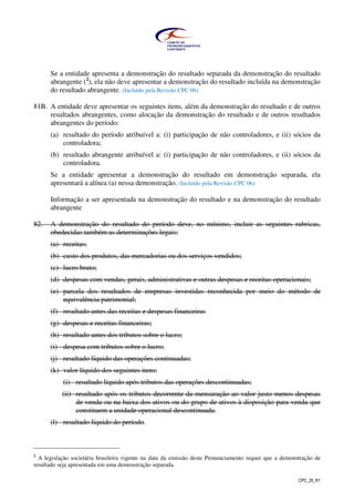 CPC_26_R1
Se a entidade apresenta a demonstração do resultado separada da demonstração do resultado
abrangente (2
), ela não deve apresentar a demonstração do resultado incluída na demonstração
do resultado abrangente. (Incluído pela Revisão CPC 06)
81B. A entidade deve apresentar os seguintes itens, além da demonstração do resultado e de outros
resultados abrangentes, como alocação da demonstração do resultado e de outros resultados
abrangentes do período:
(a) resultado do período atribuível a: (i) participação de não controladores, e (ii) sócios da
controladora;
(b) resultado abrangente atribuível a: (i) participação de não controladores, e (ii) sócios da
controladora.
Se a entidade apresentar a demonstração do resultado em demonstração separada, ela
apresentará a alínea (a) nessa demonstração. (Incluído pela Revisão CPC 06)
Informação a ser apresentada na demonstração do resultado e na demonstração do resultado
abrangente
82. A demonstração do resultado do período deve, no mínimo, incluir as seguintes rubricas,
obedecidas também as determinações legais:
(a) receitas;
(b) custo dos produtos, das mercadorias ou dos serviços vendidos;
(c) lucro bruto;
(d) despesas com vendas, gerais, administrativas e outras despesas e receitas operacionais;
(e) parcela dos resultados de empresas investidas reconhecida por meio do método de
equivalência patrimonial;
(f) resultado antes das receitas e despesas financeiras
(g) despesas e receitas financeiras;
(h) resultado antes dos tributos sobre o lucro;
(i) despesa com tributos sobre o lucro;
(j) resultado líquido das operações continuadas;
(k) valor líquido dos seguintes itens:
(i) resultado líquido após tributos das operações descontinuadas;
(ii) resultado após os tributos decorrente da mensuração ao valor justo menos despesas
de venda ou na baixa dos ativos ou do grupo de ativos à disposição para venda que
constituem a unidade operacional descontinuada.
(l) resultado líquido do período.
2
A legislação societária brasileira vigente na data da emissão deste Pronunciamento requer que a demonstração de
resultado seja apresentada em uma demonstração separada.
 