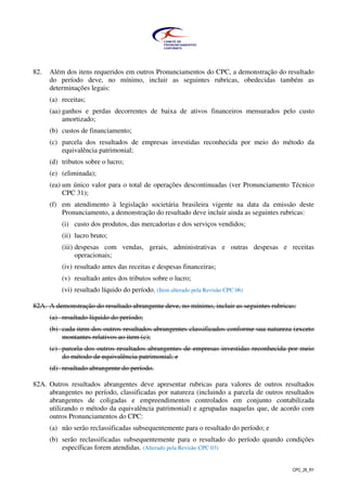CPC_26_R1
82. Além dos itens requeridos em outros Pronunciamentos do CPC, a demonstração do resultado
do período deve, no mínimo, incluir as seguintes rubricas, obedecidas também as
determinações legais:
(a) receitas;
(aa) ganhos e perdas decorrentes de baixa de ativos financeiros mensurados pelo custo
amortizado;
(b) custos de financiamento;
(c) parcela dos resultados de empresas investidas reconhecida por meio do método da
equivalência patrimonial;
(d) tributos sobre o lucro;
(e) (eliminada);
(ea) um único valor para o total de operações descontinuadas (ver Pronunciamento Técnico
CPC 31);
(f) em atendimento à legislação societária brasileira vigente na data da emissão deste
Pronunciamento, a demonstração do resultado deve incluir ainda as seguintes rubricas:
(i) custo dos produtos, das mercadorias e dos serviços vendidos;
(ii) lucro bruto;
(iii) despesas com vendas, gerais, administrativas e outras despesas e receitas
operacionais;
(iv) resultado antes das receitas e despesas financeiras;
(v) resultado antes dos tributos sobre o lucro;
(vi) resultado líquido do período. (Item alterado pela Revisão CPC 06)
82A. A demonstração do resultado abrangente deve, no mínimo, incluir as seguintes rubricas:
(a) resultado líquido do período;
(b) cada item dos outros resultados abrangentes classificados conforme sua natureza (exceto
montantes relativos ao item (c);
(c) parcela dos outros resultados abrangentes de empresas investidas reconhecida por meio
do método de equivalência patrimonial; e
(d) resultado abrangente do período.
82A. Outros resultados abrangentes deve apresentar rubricas para valores de outros resultados
abrangentes no período, classificadas por natureza (incluindo a parcela de outros resultados
abrangentes de coligadas e empreendimentos controlados em conjunto contabilizada
utilizando o método da equivalência patrimonial) e agrupadas naquelas que, de acordo com
outros Pronunciamentos do CPC:
(a) não serão reclassificadas subsequentemente para o resultado do período; e
(b) serão reclassificadas subsequentemente para o resultado do período quando condições
específicas forem atendidas. (Alterado pela Revisão CPC 03)
 