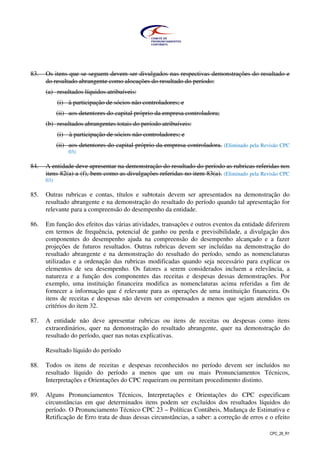CPC_26_R1
83. Os itens que se seguem devem ser divulgados nas respectivas demonstrações do resultado e
do resultado abrangente como alocações do resultado do período:
(a) resultados líquidos atribuíveis:
(i) à participação de sócios não controladores; e
(ii) aos detentores do capital próprio da empresa controladora;
(b) resultados abrangentes totais do período atribuíveis:
(i) à participação de sócios não controladores; e
(ii) aos detentores do capital próprio da empresa controladora. (Eliminado pela Revisão CPC
03)
84. A entidade deve apresentar na demonstração do resultado do período as rubricas referidas nos
itens 82(a) a (f), bem como as divulgações referidas no item 83(a). (Eliminado pela Revisão CPC
03)
85. Outras rubricas e contas, títulos e subtotais devem ser apresentados na demonstração do
resultado abrangente e na demonstração do resultado do período quando tal apresentação for
relevante para a compreensão do desempenho da entidade.
86. Em função dos efeitos das várias atividades, transações e outros eventos da entidade diferirem
em termos de frequência, potencial de ganho ou perda e previsibilidade, a divulgação dos
componentes do desempenho ajuda na compreensão do desempenho alcançado e a fazer
projeções de futuros resultados. Outras rubricas devem ser incluídas na demonstração do
resultado abrangente e na demonstração do resultado do período, sendo as nomenclaturas
utilizadas e a ordenação das rubricas modificadas quando seja necessário para explicar os
elementos de seu desempenho. Os fatores a serem considerados incluem a relevância, a
natureza e a função dos componentes das receitas e despesas dessas demonstrações. Por
exemplo, uma instituição financeira modifica as nomenclaturas acima referidas a fim de
fornecer a informação que é relevante para as operações de uma instituição financeira. Os
itens de receitas e despesas não devem ser compensados a menos que sejam atendidos os
critérios do item 32.
87. A entidade não deve apresentar rubricas ou itens de receitas ou despesas como itens
extraordinários, quer na demonstração do resultado abrangente, quer na demonstração do
resultado do período, quer nas notas explicativas.
Resultado líquido do período
88. Todos os itens de receitas e despesas reconhecidos no período devem ser incluídos no
resultado líquido do período a menos que um ou mais Pronunciamentos Técnicos,
Interpretações e Orientações do CPC requeiram ou permitam procedimento distinto.
89. Alguns Pronunciamentos Técnicos, Interpretações e Orientações do CPC especificam
circunstâncias em que determinados itens podem ser excluídos dos resultados líquidos do
período. O Pronunciamento Técnico CPC 23 – Políticas Contábeis, Mudança de Estimativa e
Retificação de Erro trata de duas dessas circunstâncias, a saber: a correção de erros e o efeito
 