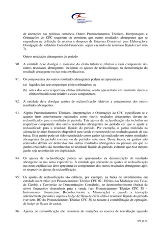 CPC_26_R1
de alterações nas políticas contábeis. Outros Pronunciamentos Técnicos, Interpretações e
Orientações do CPC requerem ou permitem que outros resultados abrangentes que se
enquadram na definição de receitas e despesas da Estrutura Conceitual para Elaboração e
Divulgação de Relatório Contábil-Financeiro sejam excluídos do resultado líquido (ver item
7).
Outros resultados abrangentes do período
90. A entidade deve divulgar o montante do efeito tributário relativo a cada componente dos
outros resultados abrangentes, incluindo os ajustes de reclassificação na demonstração do
resultado abrangente ou nas notas explicativas.
91. Os componentes dos outros resultados abrangentes podem ser apresentados:
(a) líquidos dos seus respectivos efeitos tributários; ou
(b) antes dos seus respectivos efeitos tributários, sendo apresentado em montante único o
efeito tributário total relativo a esses componentes.
92. A entidade deve divulgar ajustes de reclassificação relativos a componentes dos outros
resultados abrangentes.
93. Alguns Pronunciamentos Técnicos, Interpretações e Orientações do CPC especificam se e
quando itens anteriormente registrados como outros resultados abrangentes devem ser
reclassificados para o resultado do período. Tais ajustes de reclassificação são incluídos no
respectivo componente dos outros resultados abrangentes no período em que o ajuste é
reclassificado para o resultado líquido do período. Por exemplo, o ganho realizado na
alienação de ativo financeiro disponível para venda é reconhecido no resultado quando de sua
baixa. Esse ganho pode ter sido reconhecido como ganho não realizado nos outros resultados
abrangentes do período corrente ou de períodos anteriores. Dessa forma, os ganhos não
realizados devem ser deduzidos dos outros resultados abrangentes no período em que os
ganhos realizados são reconhecidos no resultado líquido do período, evitando que esse mesmo
ganho seja reconhecido em duplicidade.
94. Os ajustes de reclassificação podem ser apresentados na demonstração do resultado
abrangente ou nas notas explicativas. A entidade que apresente os ajustes de reclassificação
nas notas explicativas deve apresentar os componentes dos outros resultados abrangentes após
os respectivos ajustes de reclassificação.
95. Os ajustes de reclassificação são cabíveis, por exemplo, na baixa de investimentos em
entidade no exterior (ver Pronunciamento Técnico CPC 02 - Efeitos das Mudanças nas Taxas
de Câmbio e Conversão de Demonstrações Contábeis), no desreconhecimento (baixa) de
ativos financeiros disponíveis para a venda (ver Pronunciamento Técnico CPC 38 –
Instrumentos Financeiros: Reconhecimento e Mensuração) e quando a transação
anteriormente prevista e sujeita a hedge de fluxo de caixa afeta o resultado líquido do período
(ver item 100 do Pronunciamento Técnico CPC 38 no tocante à contabilização de operações
de hedge de fluxos de caixa).
96. Ajustes de reclassificação não decorrem de mutações na reserva de reavaliação (quando
 