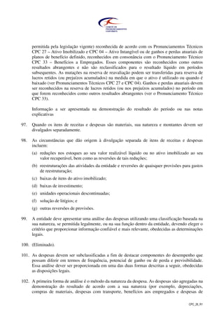 CPC_26_R1
permitida pela legislação vigente) reconhecida de acordo com os Pronunciamentos Técnicos
CPC 27 – Ativo Imobilizado e CPC 04 – Ativo Intangível ou de ganhos e perdas atuariais de
planos de benefício definido, reconhecidos em consonância com o Pronunciamento Técnico
CPC 33 – Benefícios a Empregados. Esses componentes são reconhecidos como outros
resultados abrangentes e não são reclassificados para o resultado líquido em períodos
subsequentes. As mutações na reserva de reavaliação podem ser transferidas para reserva de
lucros retidos (ou prejuízos acumulados) na medida em que o ativo é utilizado ou quando é
baixado (ver Pronunciamentos Técnicos CPC 27 e CPC 04). Ganhos e perdas atuariais devem
ser reconhecidos na reserva de lucros retidos (ou nos prejuízos acumulados) no período em
que forem reconhecidos como outros resultados abrangentes (ver o Pronunciamento Técnico
CPC 33).
Informação a ser apresentada na demonstração do resultado do período ou nas notas
explicativas
97. Quando os itens de receitas e despesas são materiais, sua natureza e montantes devem ser
divulgados separadamente.
98. As circunstâncias que dão origem à divulgação separada de itens de receitas e despesas
incluem:
(a) reduções nos estoques ao seu valor realizável líquido ou no ativo imobilizado ao seu
valor recuperável, bem como as reversões de tais reduções;
(b) reestruturações das atividades da entidade e reversões de quaisquer provisões para gastos
de reestruturação;
(c) baixas de itens do ativo imobilizado;
(d) baixas de investimento;
(e) unidades operacionais descontinuadas;
(f) solução de litígios; e
(g) outras reversões de provisões.
99. A entidade deve apresentar uma análise das despesas utilizando uma classificação baseada na
sua natureza, se permitida legalmente, ou na sua função dentro da entidade, devendo eleger o
critério que proporcionar informação confiável e mais relevante, obedecidas as determinações
legais.
100. (Eliminado).
101. As despesas devem ser subclassificadas a fim de destacar componentes do desempenho que
possam diferir em termos de frequência, potencial de ganho ou de perda e previsibilidade.
Essa análise dever ser proporcionada em uma das duas formas descritas a seguir, obedecidas
as disposições legais.
102. A primeira forma de análise é o método da natureza da despesa. As despesas são agregadas na
demonstração do resultado de acordo com a sua natureza (por exemplo, depreciações,
compras de materiais, despesas com transporte, benefícios aos empregados e despesas de
 
